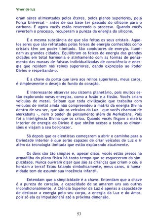 Viver de luz
53
eram seres alimentados pelos éteres, pelos planos superiores, pela
Força Universal – antes de sua base ter passado do silicone para o
carbono. E agora vocês estão reverendo o processo. Quando vocês
revertem o processo, recuperam a pureza da energia do silicone.
É a mesma substância de que são feitos os seus cristais. Aque-
les seres que são refratados pelos feixes de energia conhecidos como
cristais têm um poder ilimitado. São condutores de energia. Ilumi-
nam as grandes cidades. Equilibram os feixes de energia das grandes
cidades em total harmonia e alinhamento com as formas de pensa-
mento das massas de faíscas individualizadas de consciência e ener-
gia que residem nos reinos superiores, dando expressão ao Poder
Divino e respeitando-o.
É a chave da porta que leva aos reinos superiores, meus caros,
é simplesmente o desejo do fundo do coração.
É interessante observar seu sistema planetário, pois muitos es-
tão explorando novas energias, como a fusão e a fissão. Vocês criam
veículos de metal. Saibam que toda civilização que trabalha com
veículos de metal ainda não compreendeu a matriz da energia Divina
dentro de seu ser, que são os veículos da Luz – que vocês chamam de
Merkabahs –, nem o poder do pensamento além de Merkabahs. Pois
foi a Inteligência Divina que os criou. Quando vocês fisgam a matriz
interior de energia do Divino é que obtêm acesso a todas as dimen-
sões e viajam a seu bel-prazer.
Só depois que os cientistas começarem a abrir o caminho para a
Divindade interior é que serão capazes de criar veículos de Luz e ir
além da tecnologia limitada que estão explorando atualmente.
Os dons são tão simples e, apesar disso, vocês estão presos na
armadilha do plano físico há tanto tempo que se esqueceram da sim-
plicidade. Nunca ouviram dizer que são as crianças que criam o céu e
herdam a terra? Estou falando simbolicamente, meus caros. A huma-
nidade tem de assumir sua inocência infantil.
Entendam que a simplicidade é a chave. Entendam que a chave
é a pureza de coração, a capacidade de se amarem uns aos outros
incondicionalmente. A Ciência Superior da Luz é apenas a capacidade
de deslocar a energia pelo seu corpo, a energia da Luz e do Amor,
pois só ela os impulsionará até a próxima dimensão.
 