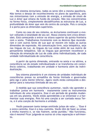 mundodoslivros@gmail.com
54
No sistema Arcturiano, todos os seres têm a mesma aparência.
Não temos o desejo de reconhecimento no plano da aparência, pois
nos sintonizamos com a emissão de energia, a emissão de sinais de
Luz e Amor que emana do fundo do coração. Não nos concentramos
na forma física, simplesmente decodificamos as estruturas de Luz, a
profundidade do Amor que vem do centro do coração. Pois o coração
é a porta para as dimensões superiores.
Como no caso de seu sistema, os Arcturianos continuam a evo-
luir voltando à totalidade de seu ser. Nosso sistema tem cinco dimen-
sões. Está começando a entrar na oitava superior da quinta fronteira
com a sexta. Trabalhamos livremente com os Mestres Que Ascende-
ram e com outros Seres de Luz que se movem em todas as outras
dimensões de expressão. Há comunicação livre, seja telepática, seja
nas línguas da Luz. As línguas da Luz estão além de sua matriz de
pensamento telepático. São as línguas que permitem reconhecer a
vibração da emanação de Luz de cada alma individualizada, de cada
unidade individualizada de consciência.
A partir da quinta dimensão, entrando na sexta e na sétima, a
consciência sai do estado individualizado e se transforma em consci-
ência coletiva, trabalhando em unidade e harmonia além da indivi-
dualização.
Seu sistema planetário é um sistema de unidades individuais de
consciências presas na armadilha da forma limitada e governadas
pelo ego e pela mente inferior. Agora vocês estão começando a des-
pertar para a natureza ilimitada de seu ser.
À medida que sua consciência aumentar, vocês vão aprender a
trabalhar juntos em harmonia – exatamente como os instrumentos
individuais de uma orquestra. Esse é um período de grandes mudan-
ças em seu planeta. Vocês estão aprendendo a se sintonizar e a har-
monizar suas energias. Pois há uma canção a ser cantada nessa Ter-
ra, e é uma canção de harmonia e unidade.
Vocês passaram tanto tempo emitindo juízos de valor... ‘Esse é
o único caminho. Esse é o meu caminho. Vocês têm de fazer as coisas
à minha maneira e, se não fizerem, serão punidos.’ Não funcionou,
não é mesmo? Ficar julgando os outros só criou separação e sofrimen-
to.
 
