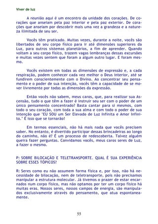 Viver de luz
55
A reunião aqui é um encontro da unidade dos corações. De co-
rações que anseiam pela paz interior e pela paz exterior. De cora-
ções que anseiam por descobrir mais uma vez a grandeza e a nature-
za ilimitada de seu ser.
Vocês têm praticado. Muitas vezes, durante a noite, vocês são
libertados de seu corpo físico para ir até dimensões superiores da
Luz, para outros sistemas planetários, a fim de aprender. Quando
voltam a seu corpo físico, trazem vagas lembranças dessas excursões
e muitas vezes sentem que foram a algum outro lugar. E foram mes-
mo.
Vocês existem em todas as dimensões de expressão e, a cada
respiração, podem conhecer cada vez melhor o Deus interior, até se
fundirem conscientemente com o Divino. Ao concentrar seu pensa-
mento e o poder de sua intenção, vocês têm a capacidade de se mo-
ver livremente por todas as dimensões da expressão.
Então vocês não sabem, meus caros, que, para realizar sua As-
censão, tudo o que têm a fazer é instruir seu ser com o poder de um
único pensamento concentrado? Basta cantar para si mesmos, com
todo o seu coração, com toda a sua alma e com todo o poder de sua
intenção que ‘EU SOU um Ser Elevado de Luz Infinita e Amor Infini-
to.’ É isso que se tornarão!
Em termos essenciais, não há mais nada que vocês precisem
saber. No entanto, é divertido participar dessas brincadeiras ao longo
do caminho, não é? É um processo de redescoberta. Talvez alguém
queira fazer perguntas. Convidamos vocês, meus caros seres de Luz,
a fazer o mesmo.
P: SOBRE BILOCAÇÃO E TELETRANSPORTE. QUAL É SUA EXPERIÊNCIA
SOBRE ESSES TÓPICOS?
R: Seres como eu não assumem forma física e, por isso, não há ne-
cessidade de bilocação, nem de teletransporte, pois não precisamos
manipular a estrutura molecular. Já tivemos o prazer de estar encar-
nados num corpo físico, mas não optamos por ter um corpo físico há
muitas eras. Nossos seres, nossos campos de energia, são manipula-
dos exclusivamente através do pensamento, que atua espontanea-
mente.
 