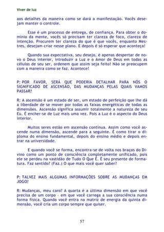 Viver de luz
57
aos detalhes da maneira como se dará a manifestação. Vocês dese-
jam manter o controle.
Esse é um processo de entrega, de confiança. Para obter o do-
mínio da mente, vocês só precisam ter clareza de foco, clareza de
intenção. Procurem ter clareza do que é que vocês, enquanto Mes-
tres, desejam criar nesse plano. E depois é só esperar que aconteça!
Quando sua expectativa, seu desejo, é apenas despertar de no-
vo o Deus interior, introduzir a Luz e o Amor de Deus em todas as
células de seu ser, ordenem que assim seja feito! Não se preocupem
com a maneira como se faz. Acontece!
P: POR FAVOR, SERÁ QUE PODERIA DETALHAR PARA NÓS O
SIGNIFICADO DE ASCENSÃO, DAS MUDANÇAS PELAS QUAIS VAMOS
PASSAR?
R: A ascensão é um estado de ser, um estado de perfeição que lhe dá
a liberdade de se mover por todas as faixas energéticas de todas as
dimensões. Ascensão significa assumir totalmente a natureza de seu
Eu. É encher-se de Luz mais uma vez. Pois a Luz é o aspecto do Deus
interior.
Muitos seres estão em ascensão contínua. Assim como você as-
cende numa dimensão, ascende para a seguinte. É como tirar o di-
ploma do ensino fundamental, depois do ensino médio e depois en-
trar na universidade.
E quando você se forma, encontra-se de volta nos braços do Di-
vino como um ponto de consciência completamente unificado, pois
ele se perdeu na vastidão de Tudo O Que É. É seu presente de forma-
tura. Faz sentido? (Faz.) O que mais você quer saber?
P: TALVEZ MAIS ALGUMAS INFORMAÇÕES SOBRE AS MUDANÇAS EM
JOGO?
R: Mudanças, meu caro? A quarta é a última dimensão em que você
precisa de um corpo – em que você carrega a sua consciência numa
forma física. Quando você entra na matriz de energia da quinta di-
mensão, você cria um corpo sempre que quiser.
 