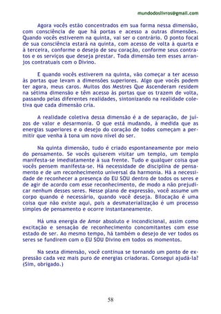 mundodoslivros@gmail.com
58
Agora vocês estão concentrados em sua forma nessa dimensão,
com consciência de que há portas e acesso a outras dimensões.
Quando vocês estiverem na quinta, vai ser o contrário. O ponto focal
de sua consciência estará na quinta, com acesso de volta à quarta e
à terceira, conforme o desejo de seu coração, conforme seus contra-
tos e os serviços que deseja prestar. Toda dimensão tem esses arran-
jos contratuais com o Divino.
E quando vocês estiverem na quinta, vão começar a ter acesso
às portas que levam a dimensões superiores. Algo que vocês podem
ter agora, meus caros. Muitos dos Mestres Que Ascenderam residem
na sétima dimensão e têm acesso às portas que os trazem de volta,
passando pelas diferentes realidades, sintonizando na realidade cole-
tiva que cada dimensão cria.
A realidade coletiva dessa dimensão é a de separação, de juí-
zos de valor e desarmonia. O que está mudando, à medida que as
energias superiores e o desejo do coração de todos começam a per-
mitir que venha à tona um novo nível do ser.
Na quinta dimensão, tudo é criado espontaneamente por meio
do pensamento. Se vocês quiserem visitar um templo, um templo
manifesta-se imediatamente à sua frente. Tudo e qualquer coisa que
vocês pensem manifesta-se. Há necessidade de disciplina de pensa-
mento e de um reconhecimento universal da harmonia. Há a necessi-
dade de reconhecer a presença do EU SOU dentro de todos os seres e
de agir de acordo com esse reconhecimento, de modo a não prejudi-
car nenhum desses seres. Nesse plano de expressão, você assume um
corpo quando é necessário, quando você deseja. Bilocação é uma
coisa que não existe aqui, pois a desmaterialização é um processo
simples de pensamento e ocorre instantaneamente.
Há uma energia de Amor absoluto e incondicional, assim como
excitação e sensação de reconhecimento concomitantes com esse
estado de ser. Ao mesmo tempo, há também o desejo de ver todos os
seres se fundirem com o EU SOU Divino em todos os momentos.
Na sexta dimensão, você continua se tornando um ponto de ex-
pressão cada vez mais puro de energias criadoras. Consegui ajudá-la?
(Sim, obrigado.)
 