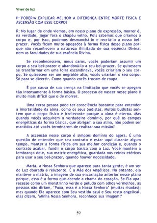 Viver de luz
59
P: PODERIA EXPLICAR MELHOR A DIFERENÇA ENTRE MORTE FÍSICA E
ASCENSÃO COM ESSE CORPO?
R: No lugar de onde viemos, em nosso plano de expressão, morrer é,
na verdade, jogar fora o chapéu velho. Pois sabemos que criamos o
corpo e, por isso, podemos desmanchá-lo e recriá-lo a nosso bel-
prazer. Vocês ficam muito apegados à forma física desse plano por-
que não reconhecem a natureza ilimitada de sua essência Divina,
nem as faculdades de sua essência Divina.
Se reconhecessem, meus caros, vocês poderiam assumir um
corpo a seu bel-prazer e abandoná-lo a seu bel-prazer. Se quisessem
se transformar em uma loira escandinava, vocês criariam o seu cor-
po. Se quisessem ser um negróide alto, vocês criariam o seu corpo.
Só para se divertir. Como quando vocês trocam de roupa.
É por causa de sua crença na limitação que vocês se apegam
tão intensamente à forma básica. O processo de nascer nesse plano é
muito mais difícil que o de morrer.
Uma certa pessoa pode ter consciência bastante para entender
a imortalidade da alma, como os seus budistas. Muitos budistas sen-
tem que o corpo físico é irrelevante porque a alma é eterna. Mas
quando vocês adquirem o verdadeiro domínio, por quê os campos
energéticos da forma básica, que abrigam a sua alma, não podem ser
mantidos até vocês terminarem de realizar sua missão?
A ascensão nesse corpo é simples domínio do agora. É uma
questão de entender que seu contrato é estar aqui durante algum
tempo, manter a forma física em sua melhor condição e, quando o
contrato acabar, fundir o corpo básico com a Luz. Você mantém a
lembrança dele, sua matriz energética, guardada nos reinos etéricos
para usar a seu bel-prazer, quando houver necessidade.
Maria, a Nossa Senhora que aparece para tanta gente, é um ser
de Luz dourada e reluzente. É a Mãe dos Angélicos. No entanto, ela
manteve a matriz, a imagem de sua encarnação anterior nesse plano
porque, essa é a forma que acende a chama do coração. Se Ela apa-
recesse como um monstrinho verde e peludo com olhos vermelhos, as
pessoas não diriam, ‘Puxa, essa é a Nossa Senhora’ (muitas risadas);
mas quando Ela aparece com Seu vestido azul e Seu rosto angelical,
elas dizem, ‘Minha Nossa Senhora, reconheço sua imagem!’
 
