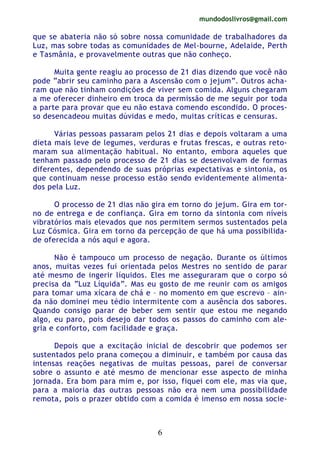 mundodoslivros@gmail.com
6
que se abateria não só sobre nossa comunidade de trabalhadores da
Luz, mas sobre todas as comunidades de Mel-bourne, Adelaide, Perth
e Tasmânia, e provavelmente outras que não conheço.
Muita gente reagiu ao processo de 21 dias dizendo que você não
pode “abrir seu caminho para a Ascensão com o jejum”. Outros acha-
ram que não tinham condições de viver sem comida. Alguns chegaram
a me oferecer dinheiro em troca da permissão de me seguir por toda
a parte para provar que eu não estava comendo escondido. O proces-
so desencadeou muitas dúvidas e medo, muitas críticas e censuras.
Várias pessoas passaram pelos 21 dias e depois voltaram a uma
dieta mais leve de legumes, verduras e frutas frescas, e outras reto-
maram sua alimentação habitual. No entanto, embora aqueles que
tenham passado pelo processo de 21 dias se desenvolvam de formas
diferentes, dependendo de suas próprias expectativas e sintonia, os
que continuam nesse processo estão sendo evidentemente alimenta-
dos pela Luz.
O processo de 21 dias não gira em torno do jejum. Gira em tor-
no de entrega e de confiança. Gira em torno da sintonia com níveis
vibratórios mais elevados que nos permitem sermos sustentados pela
Luz Cósmica. Gira em torno da percepção de que há uma possibilida-
de oferecida a nós aqui e agora.
Não é tampouco um processo de negação. Durante os últimos
anos, muitas vezes fui orientada pelos Mestres no sentido de parar
até mesmo de ingerir líquidos. Eles me asseguraram que o corpo só
precisa da “Luz Líquida”. Mas eu gosto de me reunir com os amigos
para tomar uma xícara de chá e – no momento em que escrevo – ain-
da não dominei meu tédio intermitente com a ausência dos sabores.
Quando consigo parar de beber sem sentir que estou me negando
algo, eu paro, pois desejo dar todos os passos do caminho com ale-
gria e conforto, com facilidade e graça.
Depois que a excitação inicial de descobrir que podemos ser
sustentados pelo prana começou a diminuir, e também por causa das
intensas reações negativas de muitas pessoas, parei de conversar
sobre o assunto e até mesmo de mencionar esse aspecto de minha
jornada. Era bom para mim e, por isso, fiquei com ele, mas via que,
para a maioria das outras pessoas não era nem uma possibilidade
remota, pois o prazer obtido com a comida é imenso em nossa socie-
 