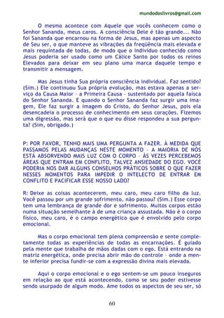 mundodoslivros@gmail.com
60
O mesmo acontece com Aquele que vocês conhecem como o
Senhor Sananda, meus caros. A consciência Dele é tão grande... Não
foi Sananda que encarnou na forma de Jesus, mas apenas um aspecto
de Seu ser, o que manteve as vibrações da freqüência mais elevada e
mais requintada de todas, de modo que o indivíduo conhecido como
Jesus poderia ser usado como um Cálice Santo por todos os reinos
Elevados para deixar em seu plano uma marca daquele tempo e
transmitir a mensagem.
Mas Jesus tinha Sua própria consciência individual. Faz sentido?
(Sim.) Ele continuou Sua própria evolução, mas estava apenas a ser-
viço da Causa Maior – a Primeira Causa – sustentado por aquela faísca
do Senhor Sananda. E quando o Senhor Sananda faz surgir uma ima-
gem, Ele faz surgir a imagem do Cristo, do Senhor Jesus, pois ela
desencadeia o processo de conhecimento em seus corações. Fizemos
uma digressão, mas será que o que eu disse respondeu a sua pergun-
ta? (Sim, obrigado.)
P: POR FAVOR, TENHO MAIS UMA PERGUNTA A FAZER. À MEDIDA QUE
PASSAMOS PELAS MUDANÇAS NESTE MOMENTO – A MAIORIA DE NÓS
ESTÁ ABSORVENDO MAIS LUZ COM O CORPO – ÀS VEZES PERCEBEMOS
ÁREAS QUE ENTRAM EM CONFLITO, TALVEZ ANSIEDADE DO EGO. VOCÈ
PODERIA NOS DAR ALGUNS CONSELHOS PRÁTICOS SOBRE O QUE FAZER
NESSES MOMENTOS PARA IMPEDIR O INTELECTO DE ENTRAR EM
CONFLITO E PACIFICAR ESSE NOSSO LADO?
R: Deixe as coisas acontecerem, meu caro, meu caro filho da luz.
Você passou por um grande sofrimento, não passou? (Sim.) Esse corpo
tem uma lembrança de grande dor e sofrimento. Muitos corpos estão
numa situação semelhante à de uma criança assustada. Não é o corpo
físico, meu caro, é o campo energético que é envolvido pelo corpo
emocional.
Mas o corpo emocional tem plena compreensão e sente comple-
tamente todas as experiências de todas as encarnações. É guiado
pela mente que trabalha de mãos dadas com o ego. Está entrando na
matriz energética, onde precisa abrir mão do controle – onde a men-
te inferior precisa fundir-se com a expressão divina mais elevada.
Aqui o corpo emocional e o ego sentem-se um pouco inseguros
em relação ao que está acontecendo, como se seu poder estivesse
sendo usurpado de algum modo. Ame todos os aspectos de seu ser, só
 