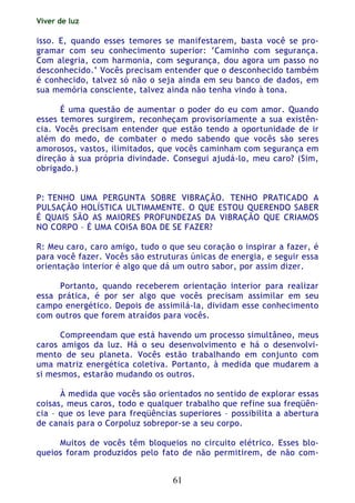 Viver de luz
61
isso. E, quando esses temores se manifestarem, basta você se pro-
gramar com seu conhecimento superior: ‘Caminho com segurança.
Com alegria, com harmonia, com segurança, dou agora um passo no
desconhecido.’ Vocês precisam entender que o desconhecido também
é conhecido, talvez só não o seja ainda em seu banco de dados, em
sua memória consciente, talvez ainda não tenha vindo à tona.
É uma questão de aumentar o poder do eu com amor. Quando
esses temores surgirem, reconheçam provisoriamente a sua existên-
cia. Vocês precisam entender que estão tendo a oportunidade de ir
além do medo, de combater o medo sabendo que vocês são seres
amorosos, vastos, ilimitados, que vocês caminham com segurança em
direção à sua própria divindade. Consegui ajudá-lo, meu caro? (Sim,
obrigado.)
P: TENHO UMA PERGUNTA SOBRE VIBRAÇÃO. TENHO PRATICADO A
PULSAÇÃO HOLÍSTICA ULTIMAMENTE. O QUE ESTOU QUERENDO SABER
É QUAIS SÃO AS MAIORES PROFUNDEZAS DA VIBRAÇÃO QUE CRIAMOS
NO CORPO – É UMA COISA BOA DE SE FAZER?
R: Meu caro, caro amigo, tudo o que seu coração o inspirar a fazer, é
para você fazer. Vocês são estruturas únicas de energia, e seguir essa
orientação interior é algo que dá um outro sabor, por assim dizer.
Portanto, quando receberem orientação interior para realizar
essa prática, é por ser algo que vocês precisam assimilar em seu
campo energético. Depois de assimilá-la, dividam esse conhecimento
com outros que forem atraídos para vocês.
Compreendam que está havendo um processo simultâneo, meus
caros amigos da luz. Há o seu desenvolvimento e há o desenvolvi-
mento de seu planeta. Vocês estão trabalhando em conjunto com
uma matriz energética coletiva. Portanto, à medida que mudarem a
si mesmos, estarão mudando os outros.
À medida que vocês são orientados no sentido de explorar essas
coisas, meus caros, todo e qualquer trabalho que refine sua freqüên-
cia – que os leve para freqüências superiores – possibilita a abertura
de canais para o Corpoluz sobrepor-se a seu corpo.
Muitos de vocês têm bloqueios no circuito elétrico. Esses blo-
queios foram produzidos pelo fato de não permitirem, de não com-
 