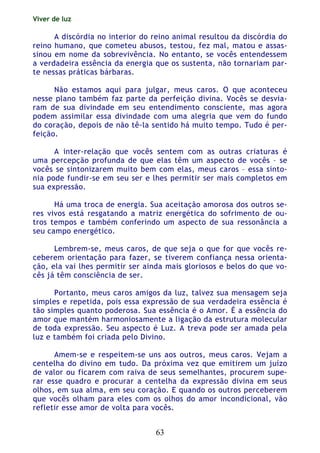 Viver de luz
63
A discórdia no interior do reino animal resultou da discórdia do
reino humano, que cometeu abusos, testou, fez mal, matou e assas-
sinou em nome da sobrevivência. No entanto, se vocês entendessem
a verdadeira essência da energia que os sustenta, não tornariam par-
te nessas práticas bárbaras.
Não estamos aqui para julgar, meus caros. O que aconteceu
nesse plano também faz parte da perfeição divina. Vocês se desvia-
ram de sua divindade em seu entendimento consciente, mas agora
podem assimilar essa divindade com uma alegria que vem do fundo
do coração, depois de não tê-la sentido há muito tempo. Tudo é per-
feição.
A inter-relação que vocês sentem com as outras criaturas é
uma percepção profunda de que elas têm um aspecto de vocês – se
vocês se sintonizarem muito bem com elas, meus caros – essa sinto-
nia pode fundir-se em seu ser e lhes permitir ser mais completos em
sua expressão.
Há uma troca de energia. Sua aceitação amorosa dos outros se-
res vivos está resgatando a matriz energética do sofrimento de ou-
tros tempos e também conferindo um aspecto de sua ressonância a
seu campo energético.
Lembrem-se, meus caros, de que seja o que for que vocês re-
ceberem orientação para fazer, se tiverem confiança nessa orienta-
ção, ela vai lhes permitir ser ainda mais gloriosos e belos do que vo-
cês já têm consciência de ser.
Portanto, meus caros amigos da luz, talvez sua mensagem seja
simples e repetida, pois essa expressão de sua verdadeira essência é
tão simples quanto poderosa. Sua essência é o Amor. É a essência do
amor que mantém harmoniosamente a ligação da estrutura molecular
de toda expressão. Seu aspecto é Luz. A treva pode ser amada pela
luz e também foi criada pelo Divino.
Amem-se e respeitem-se uns aos outros, meus caros. Vejam a
centelha do divino em tudo. Da próxima vez que emitirem um juízo
de valor ou ficarem com raiva de seus semelhantes, procurem supe-
rar esse quadro e procurar a centelha da expressão divina em seus
olhos, em sua alma, em seu coração. E quando os outros perceberem
que vocês olham para eles com os olhos do amor incondicional, vão
refletir esse amor de volta para vocês.
 