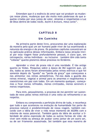 mundodoslivros@gmail.com
64
Entendam que é a essência do amor que vai produzir as mudan-
ças nesse plano, mudanças que são muito mais poderosas do que a-
quelas criadas por seus juízos de valor. Amamos e respeitamos a Luz
de Deus dentro de todos vocês. Assim é Arcturo, meus caros”.
CC AA PP ÍÍ TT UU LL OO 88
UU mm CC aa mm ii nn hh oo
Na primeira parte deste livro, procuramos dar uma explanação
da maneira pela qual um ser humano pode viver de luz examinando a
natureza da energia e do prana. Os próximos capítulos concentram-se
na aplicação prática dessas informações. Embora nossa atração inici-
al por essa viagem fosse profundamente pessoal, é claro que, em
retrospecto, vários indivíduos – eu inclusive – também têm sido tanto
“cobaias” quanto pioneiros desse processo no Ocidente.
Aprender a viver de prana não é uma novidade. É tão antigo
quanto os Vedas. Pesquisas sobre a época de MU sugerem que, um
dia, todos os seres foram alimentados pelos reinos etéricos e que foi
somente depois da “queda” ou “perda da graça” que começamos a
nos alimentar nos reinos atmosféricos. Foi-nos dada a guarda dos
reinos mineral, vegetal e animal para os amarmos e respeitarmos e
coexistirmos em paz com todos. Em um momento qualquer, começa-
mos a ficar menos refinados, menos civilizados, menos sensíveis e
menos respeitosos.
Para mim, pessoalmente, o processo de me permitir ser susten-
tada de novo pelos reinos etéricos é uma volta ao refinamento e ao
respeito.
Embora eu compreenda a perfeição divina de tudo, e reconheça
que tudo o que aconteceu na evolução da humanidade faz parte do
processo natural e predeterminado de nossa viagem, também con-
cordo com a idéia de viver a vida nesse momento de AGORA com o
máximo de nosso potencial. Também gosto da idéia de aceitar a li-
berdade de plena expressão de todas as outras formas de vida: de
viver sem medo ou ameaça de acabar como jantar de um outro ser,
ou de ser friamente assassinada. Sei também que essa maneira de
 