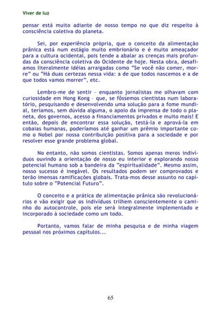 Viver de luz
65
pensar está muito adiante de nosso tempo no que diz respeito à
consciência coletiva do planeta.
Sei, por experiência própria, que o conceito da alimentação
prânica está num estágio muito embrionário e é muito ameaçador
para a cultura ocidental, pois tende a abalar as crenças mais profun-
das da consciência coletiva do Ocidente de hoje. Nesta obra, desafi-
amos literalmente idéias arraigadas como “Se você não comer, mor-
re” ou “Há duas certezas nessa vida: a de que todos nascemos e a de
que todos vamos morrer”, etc.
Lembro-me de sentir – enquanto jornalistas me olhavam com
curiosidade em Hong Kong – que, se fôssemos cientistas num labora-
tório, pesquisando e desenvolvendo uma solução para a fome mundi-
al, teríamos, sem dúvida alguma, o apoio da imprensa de todo o pla-
neta, dos governos, acesso a financiamentos privados e muito mais! E
então, depois de encontrar essa solução, testá-la e aprová-la em
cobaias humanas, poderíamos até ganhar um prêmio importante co-
mo o Nobel por nossa contribuição positiva para a sociedade e por
resolver esse grande problema global.
No entanto, não somos cientistas. Somos apenas meros indiví-
duos ouvindo a orientação de nosso eu interior e explorando nosso
potencial humano sob a bandeira da “espiritualidade”. Mesmo assim,
nosso sucesso é inegável. Os resultados podem ser comprovados e
terão imensas ramificações globais. Trata-mos desse assunto no capí-
tulo sobre o “Potencial Futuro”.
O conceito e a prática de alimentação prânica são revolucioná-
rios e vão exigir que os indivíduos trilhem conscientemente o cami-
nho do autocontrole, pois ele será integralmente implementado e
incorporado à sociedade como um todo.
Portanto, vamos falar de minha pesquisa e de minha viagem
pessoal nos próximos capítulos...
 