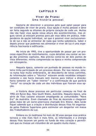 mundodoslivros@gmail.com
66
CC AA PP ÍÍ TT UU LL OO 99
VV ii vv ee rr dd ee PP rr aa nn aa ::
UU mm aa hh ii ss tt óó rr ii aa pp ee ss ss oo aa ll
Gostaria de descrever o processo pelo qual optei passar para
ter condições de viver de prana. Essa opção é muito pessoal e deve
ser feita segundo os ditames do próprio coração de cada um. Muitos
não vão fazer essa opção nessa altura dos acontecimentos, mas al-
guns talvez já estejam prontos para pôr essa idéia em prática. Inde-
pendente da opção individual, sei que é possível viver exclusivamen-
te de luz e não se alimentar de nada que tenha substância. Saber e
depois provar que podemos nos alimentar e viver de luz é uma expe-
riência fascinante e edificante.
No início de 1993, tive a oportunidade de passar por um pro-
cesso específico de realinhamento, cujos detalhes vou contar ao lon-
go dos próximos capítulos. Mas preciso contá-los de dois pontos de
vista diferentes: minha compreensão na época e minha compreensão
em retrospecto.
Naquela época, somente um punhado de pessoas no mundo in-
teiro tinha participado de um processo desses. Por isso mesmo, esta-
va numa fase muito embrionária, de descoberta de novos caminhos.
As informações sobre a “técnica” estavam sendo recebidas telepati-
camente e não havia manuais nem marcos para indicar a direção;
havia somente um “saber interior” e a confirmação do que parecia
“certo” no coração de cada um dos indivíduos que fizeram essa op-
ção.
A história desse processo em particular começou no final de
1992 em Byron Bay, New South Wales, Austrália. Naquela época, uma
série de fitas cassete estavam empolgando as comunidades “Nova
Era” da Austrália. Eram chamadas de fitas da Ascensão e chegaram
pelas mãos de um norte-americano chamado Eric Kliene. Mais tarde
fiquei sabendo que a criação e distribuição dessas fitas foi organiza-
da pelos Poderes Superiores para estimular um despertar em massa
dos Trabalhadores da Luz.
Embora eu já meditasse há mais de 20 anos porque essa prática
tornava a vida mais fácil e mais feliz, as informações e a energia
dessas fitas tocaram um ponto no fundo do meu coração e permiti-
ram que eu tivesse um vislumbre de um quadro muito maior.
 