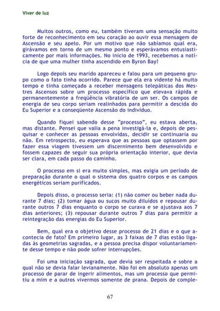 Viver de luz
67
Muitos outros, como eu, também tiveram uma sensação muito
forte de reconhecimento em seu coração ao ouvir essa mensagem de
Ascensão e seu apelo. Por um motivo que não sabíamos qual era,
girávamos em torno de um mesmo ponto e esperávamos entusiasti-
camente por mais informações. No início de 1993, recebemos a notí-
cia de que uma mulher tinha ascendido em Byron Bay!
Logo depois seu marido apareceu e falou para um pequeno gru-
po como o fato tinha ocorrido. Parece que ela era vidente há muito
tempo e tinha começado a receber mensagens telepáticas dos Mes-
tres Ascensos sobre um processo específico que elevava rápida e
permanentemente a freqüência vibratória de um ser. Os campos de
energia de seu corpo seriam realinhados para permitir a descida do
Eu Superior e a conseqüente Ascensão do indivíduo.
Quando fiquei sabendo desse “processo”, eu estava aberta,
mas distante. Pensei que valia a pena investigá-la e, depois de pes-
quisar e conhecer as pessoas envolvidas, decidir se continuaria ou
não. Em retrospecto, eu esperava que as pessoas que optassem por
fazer essa viagem tivessem um discernimento bem desenvolvido e
fossem capazes de seguir sua própria orientação interior, que devia
ser clara, em cada passo do caminho.
O processo em si era muito simples, mas exigia um período de
preparação durante o qual o sistema dos quatro corpos e os campos
energéticos seriam purificados.
Depois disso, o processo seria: (1) não comer ou beber nada du-
rante 7 dias; (2) tomar água ou sucos muito diluídos e repousar du-
rante outros 7 dias enquanto o corpo se curava e se ajustava aos 7
dias anteriores; (3) repousar durante outros 7 dias para permitir a
reintegração das energias do Eu Superior.
Bem, qual era o objetivo desse processo de 21 dias e o que a-
contecia de fato? Em primeiro lugar, as 3 faixas de 7 dias estão liga-
das às geometrias sagradas, e a pessoa precisa dispor voluntariamen-
te desse tempo e não pode sofrer interrupções.
Foi uma iniciação sagrada, que devia ser respeitada e sobre a
qual não se devia falar levianamente. Não foi em absoluto apenas um
processo de parar de ingerir alimentos, mas um processo que permi-
tiu a mim e a outros vivermos somente de prana. Depois de comple-
 
