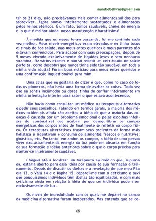 mundodoslivros@gmail.com
68
tar os 21 dias, não precisávamos mais comer alimentos sólidos para
sobreviver. Agora somos inteiramente sustentados e alimentados
pelos reinos etéricos. É um fato. Somos saudáveis, cheios de energia
e, o que é melhor ainda, nossa manutenção é baratíssima!
À medida que os meses foram passando, fui me sentindo cada
vez melhor. Meus níveis energéticos eram elevados e eu tinha todos
os sinais de boa saúde, mas meus entes queridos e meus parentes não
estavam convencidos. Para acabar com suas preocupações, depois de
5 meses vivendo exclusivamente de líquidos leves e sem nenhuma
vitamina, fiz vários exames e não só recebi um certificado de saúde
perfeita, como descobri que nunca tinha sido tão saudável em toda a
minha vida adulta! Foram boas notícias para meus entes queridos e
uma confirmação inquestionável para mim.
Uma coisa que eu gostaria de dizer é que, como no caso de to-
dos os pioneiros, não havia uma forma de avaliar as coisas. Toda vez
que eu sentia incômodos ou dores, tinha de confiar inteiramente em
minha orientação interior para saber o que estava acontecendo.
Não havia como consultar um médico ou terapeuta alternativo
e pedir seus conselhos. Falando em termos gerais, a maioria dos mé-
dicos ocidentais ainda não aceitou a idéia de que a maioria das do-
enças é causada por um problema emocional e pelas escolhas infeli-
zes de combustível que acabam por desequilibrar os campos
energéticos dos corpos antes de finalmente se refletir no corpo físi-
co. Os terapeutas alternativos tratam seus pacientes de forma mais
holística e incentivam o consumo de alimentos frescos e nutritivos,
ginástica, etc. Portanto, em ambos os campos, a idéia de uma pessoa
viver exclusivamente da energia da luz pode ser absurda em função
de sua formação e idéias anteriores sobre o que o corpo precisa para
manter-se inteiramente saudável.
Cheguei até a localizar um terapeuta ayurvédico que, supunha
eu, estaria aberto para essa idéia por causa de sua formação e trei-
namento. Depois de discutir os doshas e a revelação de que meu Pita
era 13, o Vata 14 e o Kapha 15, deparei-me com o ceticismo e ouvi
que pouquíssimos indivíduos têm doshas tão equilibrados, e com mais
ceticismo ainda em relação à idéia de que um indivíduo pode viver
exclusivamente de luz.
Os níveis de incredulidade com os quais me deparei no campo
da medicina alternativa foram inesperados. Mas entendo que se de-
 