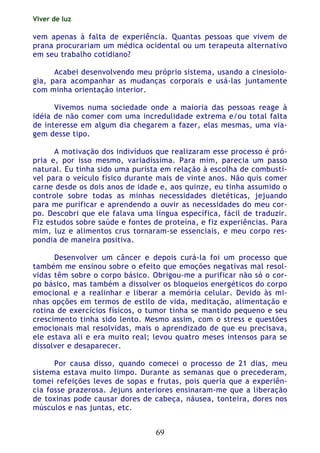 Viver de luz
69
vem apenas à falta de experiência. Quantas pessoas que vivem de
prana procurariam um médica ocidental ou um terapeuta alternativo
em seu trabalho cotidiano?
Acabei desenvolvendo meu próprio sistema, usando a cinesiolo-
gia, para acompanhar as mudanças corporais e usá-las juntamente
com minha orientação interior.
Vivemos numa sociedade onde a maioria das pessoas reage à
idéia de não comer com uma incredulidade extrema e/ou total falta
de interesse em algum dia chegarem a fazer, elas mesmas, uma via-
gem desse tipo.
A motivação dos indivíduos que realizaram esse processo é pró-
pria e, por isso mesmo, variadíssima. Para mim, parecia um passo
natural. Eu tinha sido uma purista em relação à escolha de combustí-
vel para o veículo físico durante mais de vinte anos. Não quis comer
carne desde os dois anos de idade e, aos quinze, eu tinha assumido o
controle sobre todas as minhas necessidades dietéticas, jejuando
para me purificar e aprendendo a ouvir as necessidades do meu cor-
po. Descobri que ele falava uma língua específica, fácil de traduzir.
Fiz estudos sobre saúde e fontes de proteína, e fiz experiências. Para
mim, luz e alimentos crus tornaram-se essenciais, e meu corpo res-
pondia de maneira positiva.
Desenvolver um câncer e depois curá-la foi um processo que
também me ensinou sobre o efeito que emoções negativas mal resol-
vidas têm sobre o corpo básico. Obrigou-me a purificar não só o cor-
po básico, mas também a dissolver os bloqueios energéticos do corpo
emocional e a realinhar e liberar a memória celular. Devido às mi-
nhas opções em termos de estilo de vida, meditação, alimentação e
rotina de exercícios físicos, o tumor tinha se mantido pequeno e seu
crescimento tinha sido lento. Mesmo assim, com o stress e questões
emocionais mal resolvidas, mais o aprendizado de que eu precisava,
ele estava ali e era muito real; levou quatro meses intensos para se
dissolver e desaparecer.
Por causa disso, quando comecei o processo de 21 dias, meu
sistema estava muito limpo. Durante as semanas que o precederam,
tomei refeições leves de sopas e frutas, pois queria que a experiên-
cia fosse prazerosa. Jejuns anteriores ensinaram-me que a liberação
de toxinas pode causar dores de cabeça, náusea, tonteira, dores nos
músculos e nas juntas, etc.
 
