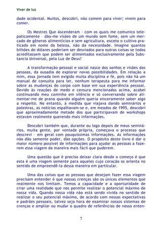 Viver de luz
7
dade ocidental. Muitos, descobri, não comem para viver; vivem para
comer.
Os Mestres Que Ascenderam – com os quais me comunico tele-
paticamente – dão-me visões de um mundo sem fome, sem um mer-
cado de gêneros alimentícios e sem agricultura, exceto o cultivo pra-
ticado em nome da beleza, não da necessidade. Imagine quantos
bilhões de dólares poderiam ser desviados para outras coisas se todos
acreditassem que podem ser alimentados exclusivamente pela Subs-
tancia Universal, pela Luz de Deus?
A transformação pessoal e social nasce dos sonhos e visões das
pessoas, da ousadia de explorar novas possibilidades. Em relação a
mim, essa jornada tem exigido muita disciplina e fé, pois não há um
manual de consulta para ler, nenhum terapeuta para me informar
sobre as mudanças do corpo com base em sua experiência pessoal.
Devido às reações de medo e censura mencionadas acima, acabei
continuando meu caminho em silêncio e só conversando sobre ali-
mentar-me de prana quando alguém queria sinceramente saber algo
a respeito. No entanto, à medida que viajava dando seminários e
palestras, as notícias espalhavam-se e, em meados de 1995, descobri
que aproximadamente metade dos que participavam de workshops
estavam realmente querendo mais informações.
Descobri também que, durante ou logo depois de meus seminá-
rios, muita gente, por vontade própria, começava o processo que
descrevi – em geral com pouquíssimas informações. As informações
não dão somente poder, dão opções. O propósito deste livro é dar o
maior número possível de informações para ajudar as pessoas a faze-
rem essa viagem da maneira mais fácil que puderem.
Uma questão que é preciso deixar clara desde o começo é que
esta é uma viagem somente para aqueles cujo coração os orienta no
sentido de empreendê-la dessa maneira em particular.
Uma das coisas que as pessoas que desejam fazer essa viagem
precisam entender é que nossas crenças são os únicos elementos que
realmente nos limitam. Temos a capacidade e a oportunidade de
criar uma realidade que nos permite realizar o potencial máximo de
nossa vida. Quando nossa vida não está sendo vivida no sentido de
realizar o seu potencial máximo, de acordo com nossas expectativas
e padrões pessoais, talvez seja hora de examinar nossos sistemas de
crenças e ampliar ou mudar o quadro de referências de nosso enten-
 