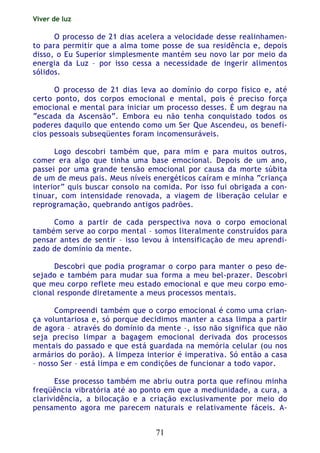 Viver de luz
71
O processo de 21 dias acelera a velocidade desse realinhamen-
to para permitir que a alma tome posse de sua residência e, depois
disso, o Eu Superior simplesmente mantém seu novo lar por meio da
energia da Luz – por isso cessa a necessidade de ingerir alimentos
sólidos.
O processo de 21 dias leva ao domínio do corpo físico e, até
certo ponto, dos corpos emocional e mental, pois é preciso força
emocional e mental para iniciar um processo desses. É um degrau na
“escada da Ascensão”. Embora eu não tenha conquistado todos os
poderes daquilo que entendo como um Ser Que Ascendeu, os benefí-
cios pessoais subseqüentes foram incomensuráveis.
Logo descobri também que, para mim e para muitos outros,
comer era algo que tinha uma base emocional. Depois de um ano,
passei por uma grande tensão emocional por causa da morte súbita
de um de meus pais. Meus níveis energéticos caíram e minha “criança
interior” quis buscar consolo na comida. Por isso fui obrigada a con-
tinuar, com intensidade renovada, a viagem de liberação celular e
reprogramação, quebrando antigos padrões.
Como a partir de cada perspectiva nova o corpo emocional
também serve ao corpo mental – somos literalmente construídos para
pensar antes de sentir – isso levou à intensificação de meu aprendi-
zado de domínio da mente.
Descobri que podia programar o corpo para manter o peso de-
sejado e também para mudar sua forma a meu bel-prazer. Descobri
que meu corpo reflete meu estado emocional e que meu corpo emo-
cional responde diretamente a meus processos mentais.
Compreendi também que o corpo emocional é como uma crian-
ça voluntariosa e, só porque decidimos manter a casa limpa a partir
de agora – através do domínio da mente –, isso não significa que não
seja preciso limpar a bagagem emocional derivada dos processos
mentais do passado e que está guardada na memória celular (ou nos
armários do porão). A limpeza interior é imperativa. Só então a casa
– nosso Ser – está limpa e em condições de funcionar a todo vapor.
Esse processo também me abriu outra porta que refinou minha
freqüência vibratória até ao ponto em que a mediunidade, a cura, a
clarividência, a bilocação e a criação exclusivamente por meio do
pensamento agora me parecem naturais e relativamente fáceis. A-
 