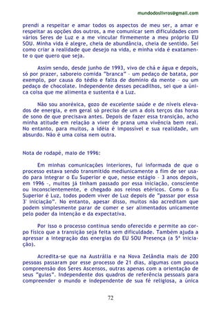 mundodoslivros@gmail.com
72
prendi a respeitar e amar todos os aspectos de meu ser, a amar e
respeitar as opções dos outros, a me comunicar sem dificuldades com
vários Seres de Luz e a me vincular firmemente a meu próprio EU
SOU. Minha vida é alegre, cheia de abundância, cheia de sentido. Sei
como criar a realidade que desejo na vida, e minha vida é exatamen-
te o que quero que seja.
Assim sendo, desde junho de 1993, vivo de chá e água e depois,
só por prazer, saboreio comida “branca” – um pedaço de batata, por
exemplo, por causa do tédio e falta de domínio da mente – ou um
pedaço de chocolate. Independente desses pecadilhos, sei que a úni-
ca coisa que me alimenta e sustenta é a Luz.
Não sou anoréxica, gozo de excelente saúde e de níveis eleva-
dos de energia, e em geral só preciso de um a dois terços das horas
de sono de que precisava antes. Depois de fazer essa transição, acho
minha atitude em relação a viver de prana uma vivência bem real.
No entanto, para muitos, a idéia é impossível e sua realidade, um
absurdo. Não é uma coisa nem outra.
Nota de rodapé, maio de 1996:
Em minhas comunicações interiores, fui informada de que o
processo estava sendo transmitido mediunicamente a fim de ser usa-
do para integrar o Eu Superior e que, nesse estágio – 3 anos depois,
em 1996 –, muitos já tinham passado por essa iniciação, consciente
ou inconscientemente, e chegado aos reinos etéricos. Como o Eu
Superior é Luz, todos podem viver de Luz depois de “passar por essa
3' iniciação”. No entanto, apesar disso, muitos não acreditam que
podem simplesmente parar de comer e ser alimentados unicamente
pelo poder da intenção e da expectativa.
Por isso o processo continua sendo oferecido e permite ao cor-
po físico que a transição seja feita sem dificuldade. Também ajuda a
apressar a integração das energias do EU SOU Presença (a 5ª inicia-
ção).
Acredita-se que na Austrália e na Nova Zelândia mais de 200
pessoas passaram por esse processo de 21 dias, algumas com pouca
compreensão dos Seres Ascensos, outras apenas com a orientação de
seus “guias”. Independente dos quadros de referência pessoais para
compreender o mundo e independente de sua fé religiosa, a única
 