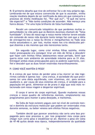mundodoslivros@gmail.com
74
R: O primeiro desafio que tive de enfrentar foi o de meu próprio ego.
Lembrando-me de que estava convencida de que ia ascender, minha
reação imediata depois de ser notificada da data em que começaria o
processo de minha meditação foi, “Por quê eu?”, “O quê me torna
tão especial?” e “Não tenho condições de ascender. Não mereço uma
honra dessas.” Foi uma lição brilhante de falsa humildade.
Recebi um comunicado telepático de que perdemos muitas o-
portunidades na vida pelo que os Mestres Ascensos chamam de “falsa
humildade”. O fato de nosso ego e nossa mente inferior terem estado
em comando de nossa vida durante tanto tempo faz com que a idéia
de entregarmo-nos a nosso Eu Divino e mergulharmos no Todo seja
muito assustadora e, por isso, muitas vezes nos cria obstáculos por-
que dizemos a nós mesmos que não merecemos tanto.
Em segundo lugar, como criei minhas filhas sozinha, minha
maior preocupação era conseguir tirar um mês de férias e descobrir
que fazer com minhas filhas adolescentes nesse período, Senti que
queria estar num ambiente de serenidade máxima para os 21 dias.
Entreguei ambas essas preocupações para os poderes superiores, con-
fiei e descobri que as duas foram resolvidas maravilhosamente.
P: COMO VOCÊ MANTÉM O PESO?
R: A crença de que temos de perder peso e/ou morrer se não inge-
rirmos comida é apenas isso – uma crença. A sociedade diz que preci-
samos ter uma dieta equilibrada, com vitaminas, etc. para sermos
saudáveis e, por causa de seus sistemas de crença, é verdade para a
população em geral. Alimentar-se de prana é algo que está mais re-
lacionado com nossa viagem e despertar espiritual.
O corpo é servo do corpo espiritual. Quando mudamos nossas
crenças e nosso quadro de referências mentais, simplesmente nos
programamos para manter o peso desejado, e mantemos.
Na Índia de hoje existem yogues com tal nível de controle men-
tal e domínio da estrutura molecular que podem ser enterrados vivos
durante semanas, ou beber veneno sem efeitos físicos negativos.
Também decidi que parecer anoréxica não seria uma boa pro-
paganda para esse processo e, por isso programei meu corpo para
chegar num certo peso e estabilizar-se ali. Mantive o peso em volta
de 47-48 quilos desde essa época, independentemente da qualidade
 