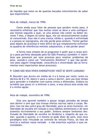 Viver de luz
75
de líquidos que tomo ou de quantos bocados intermitentes de sabor
que experimento.
Nota de rodapé, março de 1996:
Como ainda ouço falar de pessoas que perdem muito peso, é
necessário enfatizar que isso muitas vezes se deve a uma configura-
ção mental segundo a qual, se uma pessoa não comer ou beber du-
rante 7 dias, e depois só tomar água, ela vai necessariamente acabar
se consumindo. Essa não é uma crença válida e, quando é enfrentada
e a pessoa se reprograma, ela não perde peso nenhum. Tentar ganhar
peso depois do processo é mais difícil do que simplesmente enfrentar
os quadros de referências mentais subjacentes, e não perder peso!
A forma mais simples de se programar é pedir que o corpo atin-
ja o peso perfeito desejado pelo EU SOU Presença (também vi indiví-
duos que passaram por esse processo para resolver problemas de
peso, usando-o como um “instrumento dietético” e que não perde-
ram peso algum! Integridade, consciência e sinceridade são as ferra-
mentas mais importantes desse processo).
P: COMO SÃO SEUS NÍVEIS ENERGÉTICOS? VOCÊ SE SENTE CANSADA?
R: Descobri que durmo em média de 4 a 6 horas por noite; antes eu
dormia de 8 a 10. Adoro ir para a cama e dormir, pois uso esse tempo
para aprender e trabalhar com outros reinos e dimensões. Embora eu
acredite que possa vir a eliminar o sono, a essa altura esta ainda não
é a minha opção.
Nota de rodapé, novembro de 1996:
Este ano aprendi também a passar longos períodos de tempo
sem dormir e sem que isso tivesse efeitos nocivos sobre o corpo. Re-
pito: isso me deu outro grau de liberdade; para os seres humanos, ter
liberdade de escolha em relação a seus hábitos alimentares e de sono
aumenta incrivelmente o seu poder. Embora sempre tenhamos des-
frutado de liberdade de escolha no Ocidente a respeito do que co-
mer, quando e quanto, e o mesmo se pode dizer do sono, esse novo
paradigma está vinculado ao controle do veículo Físico, ao fato de
levá-lo a realizar nossa vontade – e não estarmos sujeitos a suas ne-
cessidades.
 