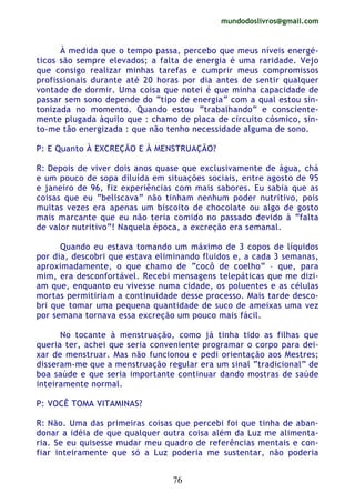 mundodoslivros@gmail.com
76
À medida que o tempo passa, percebo que meus níveis energé-
ticos são sempre elevados; a falta de energia é uma raridade. Vejo
que consigo realizar minhas tarefas e cumprir meus compromissos
profissionais durante até 20 horas por dia antes de sentir qualquer
vontade de dormir. Uma coisa que notei é que minha capacidade de
passar sem sono depende do “tipo de energia” com a qual estou sin-
tonizada no momento. Quando estou “trabalhando” e consciente-
mente plugada àquilo que : chamo de placa de circuito cósmico, sin-
to-me tão energizada : que não tenho necessidade alguma de sono.
P: E Quanto À EXCREÇÃO E À MENSTRUAÇÃO?
R: Depois de viver dois anos quase que exclusivamente de água, chá
e um pouco de sopa diluída em situações sociais, entre agosto de 95
e janeiro de 96, fiz experiências com mais sabores. Eu sabia que as
coisas que eu “beliscava” não tinham nenhum poder nutritivo, pois
muitas vezes era apenas um biscoito de chocolate ou algo de gosto
mais marcante que eu não teria comido no passado devido à “falta
de valor nutritivo”! Naquela época, a excreção era semanal.
Quando eu estava tomando um máximo de 3 copos de líquidos
por dia, descobri que estava eliminando fluidos e, a cada 3 semanas,
aproximadamente, o que chamo de “cocô de coelho” – que, para
mim, era desconfortável. Recebi mensagens telepáticas que me dizi-
am que, enquanto eu vivesse numa cidade, os poluentes e as células
mortas permitiriam a continuidade desse processo. Mais tarde desco-
bri que tomar uma pequena quantidade de suco de ameixas uma vez
por semana tornava essa excreção um pouco mais fácil.
No tocante à menstruação, como já tinha tido as filhas que
queria ter, achei que seria conveniente programar o corpo para dei-
xar de menstruar. Mas não funcionou e pedi orientação aos Mestres;
disseram-me que a menstruação regular era um sinal “tradicional” de
boa saúde e que seria importante continuar dando mostras de saúde
inteiramente normal.
P: VOCÊ TOMA VITAMINAS?
R: Não. Uma das primeiras coisas que percebi foi que tinha de aban-
donar a idéia de que qualquer outra coisa além da Luz me alimenta-
ria. Se eu quisesse mudar meu quadro de referências mentais e con-
fiar inteiramente que só a Luz poderia me sustentar, não poderia
 