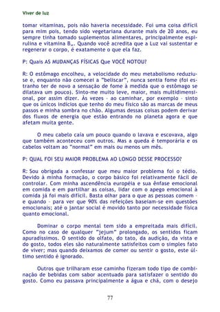 Viver de luz
77
tomar vitaminas, pois não haveria necessidade. Foi uma coisa difícil
para mim pois, tendo sido vegetariana durante mais de 20 anos, eu
sempre tinha tomado suplementos alimentares, principalmente espi-
rulina e vitamina B„. Quando você acredita que a Luz vai sustentar e
regenerar o corpo, é exatamente o que ela faz.
P: Quais AS MUDANÇAS FÍSICAS Que VOCÊ NOTOU?
R: O estômago encolheu, a velocidade do meu metabolismo reduziu-
se e, enquanto não comecei a “beliscar”, nunca sentia fome (foi es-
tranho ter de novo a sensação de fome à medida que o estômago se
dilatava um pouco). Sinto-me muito leve, maior, mais multidimensi-
onal, por assim dizer. Às vezes – ao caminhar, por exemplo – sinto
que os únicos indícios que tenho do meu físico são as marcas de meus
passos e minha sombra no chão. Algumas dessas coisas podem derivar
dos fluxos de energia que estão entrando no planeta agora e que
afetam muita gente.
O meu cabelo caía um pouco quando o lavava e escovava, algo
que também aconteceu com outros. Mas a queda é temporária e os
cabelos voltam ao “normal” em mais ou menos um mês.
P: QUAL FOI SEU MAIOR PROBLEMA AO LONGO DESSE PROCESSO?
R: Sou obrigada a confessar que meu maior problema foi o tédio.
Devido à minha formação, o corpo básico foi relativamente fácil de
controlar. Com minha ascendência européia e sua ênfase emocional
em comida e em partilhar as coisas, lidar com o apego emocional à
comida já foi mais difícil. Basta olhar para o que as pessoas comem –
e quando – para ver que 90% das refeições baseiam-se em questões
emocionais; até o jantar social é movido tanto por necessidade física
quanto emocional.
Dominar o corpo mental tem sido a empreitada mais difícil.
Como no caso de qualquer “jejum” prolongado, os sentidos ficam
apuradíssimos. O sentido do olfato, do tato, da audição, da vista e
do gosto, todos eles são naturalmente satisfeitos com o simples fato
de viver; mas quando deixamos de comer ou sentir o gosto, este úl-
timo sentido é ignorado.
Outros que trilharam esse caminho fizeram todo tipo de combi-
nação de bebidas com sabor acentuado para satisfazer o sentido do
gosto. Como eu passava principalmente a água e chá, com o desejo
 