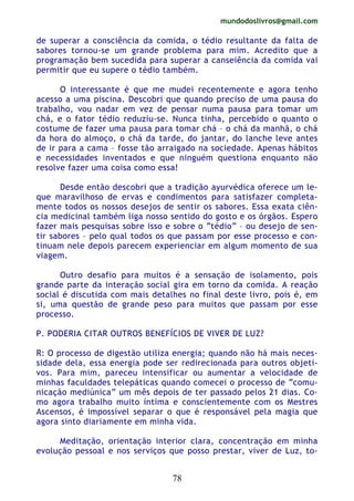 mundodoslivros@gmail.com
78
de superar a consciência da comida, o tédio resultante da falta de
sabores tornou-se um grande problema para mim. Acredito que a
programação bem sucedida para superar a canseiência da comida vai
permitir que eu supere o tédio também.
O interessante é que me mudei recentemente e agora tenho
acesso a uma piscina. Descobri que quando preciso de uma pausa do
trabalho, vou nadar em vez de pensar numa pausa para tomar um
chá, e o fator tédio reduziu-se. Nunca tinha, percebido o quanto o
costume de fazer uma pausa para tomar chá – o chá da manhã, o chá
da hora do almoço, o chá da tarde, do jantar, do lanche leve antes
de ir para a cama – fosse tão arraigado na sociedade. Apenas hábitos
e necessidades inventados e que ninguém questiona enquanto não
resolve fazer uma coisa como essa!
Desde então descobri que a tradição ayurvédica oferece um le-
que maravilhoso de ervas e condimentos para satisfazer completa-
mente todos os nossos desejos de sentir os sabores. Essa exata ciên-
cia medicinal também liga nosso sentido do gosto e os órgãos. Espero
fazer mais pesquisas sobre isso e sobre o “tédio” – ou desejo de sen-
tir sabores – pelo qual todos os que passam por esse processo e con-
tinuam nele depois parecem experienciar em algum momento de sua
viagem.
Outro desafio para muitos é a sensação de isolamento, pois
grande parte da interação social gira em torno da comida. A reação
social é discutida com mais detalhes no final deste livro, pois é, em
si, uma questão de grande peso para muitos que passam por esse
processo.
P. PODERIA CITAR OUTROS BENEFÍCIOS DE VIVER DE LUZ?
R: O processo de digestão utiliza energia; quando não há mais neces-
sidade dela, essa energia pode ser redirecionada para outros objeti-
vos. Para mim, pareceu intensificar ou aumentar a velocidade de
minhas faculdades telepáticas quando comecei o processo de “comu-
nicação mediúnica” um mês depois de ter passado pelos 21 dias. Co-
mo agora trabalho muito íntima e conscientemente com os Mestres
Ascensos, é impossível separar o que é responsável pela magia que
agora sinto diariamente em minha vida.
Meditação, orientação interior clara, concentração em minha
evolução pessoal e nos serviços que posso prestar, viver de Luz, to-
 