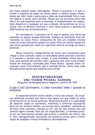 Viver de luz
79
dos esses fatores estão interligados. Talvez o processo e o que a-
prendi a respeito do poder da mente sobre a matéria sejam respon-
sáveis por abrir mais a porta para a idéia da imortalidade física e por
me inspirar a tomar esse caminho. Passar por um processo como esse
não é um pré-requisito para a ascensão, é simplesmente um subpro-
duto disponível a qualquer um que o deseje. Os benefícios de se co-
nectar com os Mestres Ascensos e com nosso próprio e glorioso EU
SOU Presença são incomensuráveis.
Em retrospecto, o processo de 21 dias é apenas uma forma de
controlar os quatro corpos inferiores. Embora se manifeste mais ob-
viamente no corpo físico, começamos de fato um trabalho intenso
tanto no corpo emocional quanto no corpo físico ao mesmo tempo em
que somos guiados por nosso ser espiritual interior ao longo de todo o
processo.
Nesse momento, independente da forma que escolhemos para
chegar a esse controle, todos os seres desse plano precisam controlar
a si mesmos e alinhar seus corpos. É uma realidade minha não ser
mais uma questão de escolha, pois o planeta está num curso predes-
tinado de evolução, orientado pelo Plano Divino. Quanto antes ali-
nharmos nosso livre-arbítrio com a Vontade Divina, tanto mais cedo
descobriremos aquilo que estamos procurando.
RR EE SS PP II RR AA TT OO RR II AA NN II SS MM OO
UU MM AA VV II AA GG EE MM PP EE SS SS OO AA LL SS AA GG RR AA DD AA
Perguntas da Bangkok Metro Magazine, janeiro de 1977
O QUE É ISSO EXATAMENTE, E COMO FUNCIONA? ONDE E QUANDO SE
ORIGINOU?
O respiratorianismo existe desde o início dos tempos. Os arqui-
vos akáshicos revelam que houve uma época em que todos os seres
alimentavam-se de forças prânicas. Respiratorianismo é a capacidade
de absorver todos os nutrientes, vitaminas e alimento necessários
para um ser humano manter um veículo físico saudável, retirando-os
da força vital universal, energia ou chi. Um ser que pratica isso não
precisa ingerir comida. Para ser um respiratoriano, o indivíduo preci-
sa ser um instrumento afinado que pratica o controle da mente, isto
é, uma reprogramação consciente da memória celular para a elimi-
nação de qualquer crença limitadora e desrespeitosa.
 