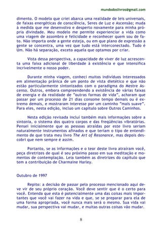 mundodoslivros@gmail.com
8
dimento. O modelo que criei abarca uma realidade de leis universais,
de faixas energéticas de consciência, Seres de Luz e Ascensão; muda
à medida que me desenvolvo e desperto novamente para minha pró-
pria divindade. Meu modelo me permite experienciar a vida como
uma viagem de assombro e felicidade e reconhecer quem sou de fa-
to. Não importa onde a gente esteja, ou em que plano de expressão a
gente se concentra, uma vez que tudo está interconectado. Tudo é
Um. Não há separação, exceto aquela que optamos por criar.
Vista dessa perspectiva, a capacidade de viver de luz acrescen-
ta uma faixa adicional de liberdade à existência e que intensifica
incrivelmente o nosso poder.
Durante minha viagem, conheci muitos indivíduos interessados
em alimentação prânica de um ponto de vista dietético e que não
estão particularmente sintonizados com o paradigma do Mestre As-
censo. Outros, embora compreendendo a existência de várias faixas
de energia e da realidade de “outras formas de vida”, acharam que
passar por um processo de 21 dias consome tempo demais ou é ex-
tremo demais, e mostraram interesse por um caminho “mais suave”.
Para eles, nesta edição, incluo um capítulo sobre Outros Caminhos.
Nesta edição revisada incluí também mais informações sobre a
sintonia, o sistema dos quatro corpos e das freqüências vibratórias.
Pensei inicialmente que as pessoas atraídas por este livro seriam
naturalmente instrumentos afinados e que teriam o tipo de entendi-
mento de que trata meu livro The Art of Resonance, mas depois des-
cobri que nem sempre é assim.
Portanto, se as informações e o teor deste livro atraíram você,
peça diretrizes de qual é seu próximo passo em sua meditação e mo-
mentos de contemplação. Leia também as diretrizes do capítulo que
tem a contribuição de Charmaine Harley.
Outubro de 1997
Repito: a decisão de passar pelo processo mencionado aqui de-
ve vir de seu próprio coração. Você deve sentir que é o certo para
você. Entenda que esta é potencialmente uma das coisas mais impor-
tantes que você vai fazer na vida e que, se se preparar para ela de
uma forma apropriada, você nunca mais será o mesmo. Sua vida vai
mudar, sua perspectiva vai mudar, e muitas outras coisas vão mudar.
 