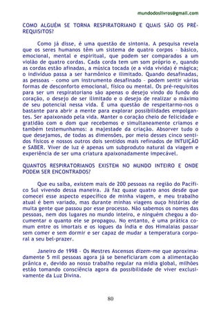 mundodoslivros@gmail.com
80
COMO ALGUÉM SE TORNA RESPIRATORIANO E QUAIS SÃO OS PRÉ-
REQUISITOS?
Como já disse, é uma questão de sintonia. A pesquisa revela
que os seres humanos têm um sistema de quatro corpos – básico,
emocional, mental e espiritual, que podem ser comparados a um
violão de quatro cordas. Cada corda tem um som próprio e, quando
as cordas estão afinadas, a música tocada (e a vida vivida) é mágica;
o indivíduo passa a ser harmônico e ilimitado. Quando desafinadas,
as pessoas – como um instrumento desafinado – podem sentir várias
formas de desconforto emocional, físico ou mental. Os pré-requisitos
para ser um respiratoriano são apenas o desejo vindo do fundo do
coração, o desejo de ser ilimitado e o desejo de realizar o máximo
de seu potencial nessa vida. É uma questão de respeitarmo-nos o
bastante para abrir a mente para explorar possibilidades empolgan-
tes. Ser apaixonado pela vida. Manter o coração cheio de felicidade e
gratidão com o dom que recebemos e simultaneamente criamos e
também testemunhamos: a majestade da criação. Absorver tudo o
que desejamos, de todas as dimensões, por meio desses cinco senti-
dos físicos e nossos outros dois sentidos mais refinados de INTUIÇÃO
e SABER. Viver de luz é apenas um subproduto natural da viagem e
experiência de ser uma criatura apaixonadamente impecável.
QUANTOS RESPIRATORIANOS EXISTEM NO MUNDO INTEIRO E ONDE
PODEM SER ENCONTRADOS?
Que eu saiba, existem mais de 200 pessoas na região do Pacífi-
co Sul vivendo dessa maneira. Já faz quase quatro anos desde que
comecei esse aspecto específico de minha viagem, e meu trabalho
atual é bem variado, mas durante minhas viagens ouço histórias de
muita gente que passou por esse processo. Não sabemos os nomes das
pessoas, nem dos lugares no mundo inteiro, e ninguém chegou a do-
cumentar o quanto ele se propagou. No entanto, é uma prática co-
mum entre os imortais e os iogues da Índia e dos Himalaias passar
sem comer e sem dormir e ser capaz de mudar a temperatura corpo-
ral a seu bel-prazer.
Janeiro de 1998 – Os Mestres Ascensos dizem-me que aproxima-
damente 5 mil pessoas agora já se beneficiaram com a alimentação
prânica e, devido ao nosso trabalho regular na mídia global, milhões
estão tomando consciência agora da possibilidade de viver exclusi-
vamente da Luz Divina.
 