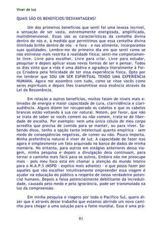 Viver de luz
81
QUAIS SÃO OS BENEFÍCIOS/DESVANTAGENS?
Um dos primeiros benefícios que senti foi uma leveza incrível,
a sensação de ser vasta, extremamente energizada, amplificada,
multidimensional. Essas são as características da centelha divina
dentro de nós e, à medida que permitimos que essa centelha divina
ilimitada brilhe dentro de nós – e fora – e nos alimente, incorporamos
suas qualidades. Lembro-me do primeiro dia em que senti como se
não estivesse mais restrita à realidade física; senti-me completamen-
te livre. Livre para escolher. Livre para criar. Livre para estudar,
pesquisar e depois aplicar essas novas formas de ser e pensar. Todos
os dias sinto que a vida é uma dádiva e agradeço literalmente à For-
ça Criadora pela felicidade de ter essa experiência física. Opto por
me lembrar que SOU UM SER ESPIRITUAL TENDO UMA EXPERIÈNCIA
HUMANA. Agora me assombro com tudo, como se visse vocês como
seres espirituais e depois lhes transmitisse essa essência através da
Lei da Ressonância.
Em relação a outros benefícios, muitos falam de níveis mais e-
levados de energia e maior capacidade de cura, clarividência e clari-
audiência. Alguns dizem ter recuperado os cabelos e que os cabelos
brancos estão voltando à sua cor natural. Notem, por favor, que não
se trata de saber se vocês comem ou não comem, trata-se de liber-
dade de escolha. Por exemplo: nem uma única célula de meu corpo
acredita que precisa de comida para se manter, ou para viver. Sa-
bendo disso, tenho a opção tanto intelectual quanto empírica – sem
medo de conseqüências negativas, de comer ou não. Pouco importa.
Minha preferência natural é viver de luz. A capacidade de fazer isso
agora é simplesmente um fato arquivado no banco de dados de minha
memória. No entanto, para outros em estágios anteriores dessa via-
gem, minha pesquisa e depois a divulgação dela continuam, para
tornar o caminho mais fácil para os outros. Embora não me preocupe
mais – pois meu foco está em chamar a atenção do mundo inteiro
para o M.A.P.S (MSPD – explico mais adiante) – o que posso fazer por
aqueles que vão escolher intuitivamente empreender essa viagem é
ajudar na educação do público a respeito de nosso verdadeiro poten-
cial humano. Depois a faixa potencialmente debilitante da increduli-
dade, causada pelo medo e pela ignorância, pode ser transmutada na
luz da compreensão.
Em minha pesquisa e viagens por todo o Pacífico Sul, quero di-
zer que é através desse trabalho que estamos abrindo um novo cami-
nho para chegar a uma solução para a fome mundial. Essa é uma prá-
 