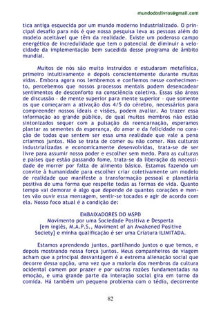 mundodoslivros@gmail.com
82
tica antiga esquecida por um mundo moderno industrializado. O prin-
cipal desafio para nós é que nossa pesquisa leva as pessoas além do
modelo aceitável que têm da realidade. Existe um poderoso campo
energético de incredulidade que tem o potencial de diminuir a velo-
cidade da implementação bem sucedida desse programa de âmbito
mundial.
Muitos de nós são muito instruídos e estudaram metafísica,
primeiro intuitivamente e depois conscientemente durante muitas
vidas. Embora agora nos lembremos e confiemos nesse conhecimen-
to, percebemos que nossos processos mentais podem desencadear
sentimentos de desconforto na consciência coletiva. Essas são áreas
de discussão – de mente superior para mente superior – que somente
os que começaram a ativação dos 4/5 do cérebro, necessários para
compreender nossos ideais e visões, podem avaliar. Ao trazer essa
informação ao grande público, do qual muitos membros não estão
sintonizados sequer com a pulsação da reencarnação, esperamos
plantar as sementes da esperança, do amor e da felicidade no cora-
ção de todos que sentem ser essa uma realidade que vale a pena
criarmos juntos. Não se trata de comer ou não comer. Nas culturas
industrializadas e economicamente desenvolvidas, trata-se de ser
livre para assumir nosso poder e escolher sem medo. Para as culturas
e países que estão passando fome, trata-se da liberação da necessi-
dade de morrer por falta de alimento básico. Estamos fazendo um
convite à humanidade para escolher criar coletivamente um modelo
de realidade que manifeste a transformação pessoal e planetária
positiva de uma forma que respeite todas as formas de vida. Quanto
tempo vai demorar é algo que depende de quantos corações e men-
tes vão ouvir essa mensagem, sentir-se tocados e agir de acordo com
ela. Nosso foco atual é a condição de:
EMBAIXADORES DO MSPD
Movimento por uma Sociedade Positiva e Desperta
[em inglês, M.A.P.S., Moviment of an Awakened Positive
Society] e minha qualificação é ser uma Criatura ILIMITADA.
Estamos aprendendo juntos, partilhando juntos o que temos, e
depois mostrando nossa força juntos. Meus companheiros de viagem
acham que a principal desvantagem é a extrema alienação social que
decorre dessa opção, uma vez que a maioria dos membros da cultura
ocidental comem por prazer e por outras razões fundamentadas na
emoção, e uma grande parte da interação social gira em torno da
comida. Há também um pequeno problema com o tédio, decorrente
 