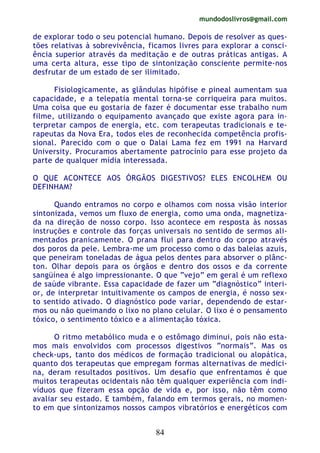 mundodoslivros@gmail.com
84
de explorar todo o seu potencial humano. Depois de resolver as ques-
tões relativas à sobrevivência, ficamos livres para explorar a consci-
ência superior através da meditação e de outras práticas antigas. A
uma certa altura, esse tipo de sintonização consciente permite-nos
desfrutar de um estado de ser ilimitado.
Fisiologicamente, as glândulas hipófise e pineal aumentam sua
capacidade, e a telepatia mental torna-se corriqueira para muitos.
Uma coisa que eu gostaria de fazer é documentar esse trabalho num
filme, utilizando o equipamento avançado que existe agora para in-
terpretar campos de energia, etc. com terapeutas tradicionais e te-
rapeutas da Nova Era, todos eles de reconhecida competência profis-
sional. Parecido com o que o Dalai Lama fez em 1991 na Harvard
University. Procuramos abertamente patrocínio para esse projeto da
parte de qualquer mídia interessada.
O QUE ACONTECE AOS ÓRGÃOS DIGESTIVOS? ELES ENCOLHEM OU
DEFINHAM?
Quando entramos no corpo e olhamos com nossa visão interior
sintonizada, vemos um fluxo de energia, como uma onda, magnetiza-
da na direção de nosso corpo. Isso acontece em resposta às nossas
instruções e controle das forças universais no sentido de sermos ali-
mentados pranicamente. O prana flui para dentro do corpo através
dos poros da pele. Lembra-me um processo como o das baleias azuis,
que peneiram toneladas de água pelos dentes para absorver o plânc-
ton. Olhar depois para os órgãos e dentro dos ossos e da corrente
sangüínea é algo impressionante. O que “vejo” em geral é um reflexo
de saúde vibrante. Essa capacidade de fazer um “diagnóstico” interi-
or, de interpretar intuitivamente os campos de energia, é nosso sex-
to sentido ativado. O diagnóstico pode variar, dependendo de estar-
mos ou não queimando o lixo no plano celular. O lixo é o pensamento
tóxico, o sentimento tóxico e a alimentação tóxica.
O ritmo metabólico muda e o estômago diminui, pois não esta-
mos mais envolvidos com processos digestivos “normais”. Mas os
check-ups, tanto dos médicos de formação tradicional ou alopática,
quanto dos terapeutas que empregam formas alternativas de medici-
na, deram resultados positivos. Um desafio que enfrentamos é que
muitos terapeutas ocidentais não têm qualquer experiência com indi-
víduos que fizeram essa opção de vida e, por isso, não têm como
avaliar seu estado. E também, falando em termos gerais, no momen-
to em que sintonizamos nossos campos vibratórios e energéticos com
 