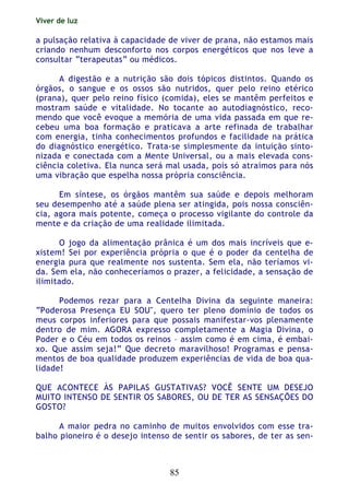 Viver de luz
85
a pulsação relativa à capacidade de viver de prana, não estamos mais
criando nenhum desconforto nos corpos energéticos que nos leve a
consultar “terapeutas” ou médicos.
A digestão e a nutrição são dois tópicos distintos. Quando os
órgãos, o sangue e os ossos são nutridos, quer pelo reino etérico
(prana), quer pelo reino físico (comida), eles se mantêm perfeitos e
mostram saúde e vitalidade. No tocante ao autodiagnóstico, reco-
mendo que você evoque a memória de uma vida passada em que re-
cebeu uma boa formação e praticava a arte refinada de trabalhar
com energia, tinha conhecimentos profundos e facilidade na prática
do diagnóstico energético. Trata-se simplesmente da intuição sinto-
nizada e conectada com a Mente Universal, ou a mais elevada cons-
ciência coletiva. Ela nunca será mal usada, pois só atraímos para nós
uma vibração que espelha nossa própria consciência.
Em síntese, os órgãos mantêm sua saúde e depois melhoram
seu desempenho até a saúde plena ser atingida, pois nossa consciên-
cia, agora mais potente, começa o processo vigilante do controle da
mente e da criação de uma realidade ilimitada.
O jogo da alimentação prânica é um dos mais incríveis que e-
xistem! Sei por experiência própria o que é o poder da centelha de
energia pura que realmente nos sustenta. Sem ela, não teríamos vi-
da. Sem ela, não conheceríamos o prazer, a felicidade, a sensação de
ilimitado.
Podemos rezar para a Centelha Divina da seguinte maneira:
“Poderosa Presença EU SOU", quero ter pleno domínio de todos os
meus corpos inferiores para que possais manifestar-vos plenamente
dentro de mim. AGORA expresso completamente a Magia Divina, o
Poder e o Céu em todos os reinos – assim como é em cima, é embai-
xo. Que assim seja!” Que decreto maravilhoso! Programas e pensa-
mentos de boa qualidade produzem experiências de vida de boa qua-
lidade!
QUE ACONTECE ÀS PAPILAS GUSTATIVAS? VOCÊ SENTE UM DESEJO
MUITO INTENSO DE SENTIR OS SABORES, OU DE TER AS SENSAÇÕES DO
GOSTO?
A maior pedra no caminho de muitos envolvidos com esse tra-
balho pioneiro é o desejo intenso de sentir os sabores, de ter as sen-
 