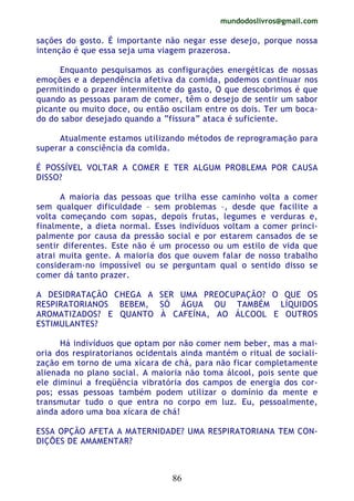 mundodoslivros@gmail.com
86
sações do gosto. É importante não negar esse desejo, porque nossa
intenção é que essa seja uma viagem prazerosa.
Enquanto pesquisamos as configurações energéticas de nossas
emoções e a dependência afetiva da comida, podemos continuar nos
permitindo o prazer intermitente do gasto, O que descobrimos é que
quando as pessoas param de comer, têm o desejo de sentir um sabor
picante ou muito doce, ou então oscilam entre os dois. Ter um boca-
do do sabor desejado quando a “fissura” ataca é suficiente.
Atualmente estamos utilizando métodos de reprogramação para
superar a consciência da comida.
É POSSÍVEL VOLTAR A COMER E TER ALGUM PROBLEMA POR CAUSA
DISSO?
A maioria das pessoas que trilha esse caminho volta a comer
sem qualquer dificuldade – sem problemas –, desde que facilite a
volta começando com sopas, depois frutas, legumes e verduras e,
finalmente, a dieta normal. Esses indivíduos voltam a comer princi-
palmente por causa da pressão social e por estarem cansados de se
sentir diferentes. Este não é um processo ou um estilo de vida que
atrai muita gente. A maioria dos que ouvem falar de nosso trabalho
consideram-no impossível ou se perguntam qual o sentido disso se
comer dá tanto prazer.
A DESIDRATAÇÃO CHEGA A SER UMA PREOCUPAÇÃO? O QUE OS
RESPIRATORIANOS BEBEM, SÓ ÁGUA OU TAMBÉM LÍQUIDOS
AROMATIZADOS? E QUANTO À CAFEÍNA, AO ÁLCOOL E OUTROS
ESTIMULANTES?
Há indivíduos que optam por não comer nem beber, mas a mai-
oria dos respiratorianos ocidentais ainda mantém o ritual de sociali-
zação em torno de uma xícara de chá, para não ficar completamente
alienada no plano social. A maioria não toma álcool, pois sente que
ele diminui a freqüência vibratória dos campos de energia dos cor-
pos; essas pessoas também podem utilizar o domínio da mente e
transmutar tudo o que entra no corpo em luz. Eu, pessoalmente,
ainda adoro uma boa xícara de chá!
ESSA OPÇÃO AFETA A MATERNIDADE? UMA RESPIRATORIANA TEM CON-
DIÇÕES DE AMAMENTAR?
 