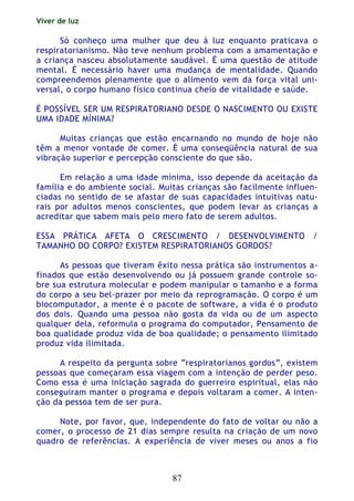 Viver de luz
87
Só conheço uma mulher que deu à luz enquanto praticava o
respiratorianismo. Não teve nenhum problema com a amamentação e
a criança nasceu absolutamente saudável. É uma questão de atitude
mental. É necessário haver uma mudança de mentalidade. Quando
compreendemos plenamente que o alimento vem da força vital uni-
versal, o corpo humano físico continua cheio de vitalidade e saúde.
É POSSÍVEL SER UM RESPIRATORIANO DESDE O NASCIMENTO OU EXISTE
UMA IDADE MÍNIMA?
Muitas crianças que estão encarnando no mundo de hoje não
têm a menor vontade de comer. É uma conseqüência natural de sua
vibração superior e percepção consciente do que são.
Em relação a uma idade mínima, isso depende da aceitação da
família e do ambiente social. Muitas crianças são facilmente influen-
ciadas no sentido de se afastar de suas capacidades intuitivas natu-
rais por adultos menos conscientes, que podem levar as crianças a
acreditar que sabem mais pelo mero fato de serem adultos.
ESSA PRÁTICA AFETA O CRESCIMENTO / DESENVOLVIMENTO /
TAMANHO DO CORPO? EXISTEM RESPIRATORIANOS GORDOS?
As pessoas que tiveram êxito nessa prática são instrumentos a-
finados que estão desenvolvendo ou já possuem grande controle so-
bre sua estrutura molecular e podem manipular o tamanho e a forma
do corpo a seu bel-prazer por meio da reprogramação. O corpo é um
biocomputador, a mente é o pacote de software, a vida é o produto
dos dois. Quando uma pessoa não gosta da vida ou de um aspecto
qualquer dela, reformula o programa do computador, Pensamento de
boa qualidade produz vida de boa qualidade; o pensamento ilimitado
produz vida ilimitada.
A respeito da pergunta sobre “respiratorianos gordos”, existem
pessoas que começaram essa viagem com a intenção de perder peso.
Como essa é uma iniciação sagrada do guerreiro espiritual, elas não
conseguiram manter o programa e depois voltaram a comer. A inten-
ção da pessoa tem de ser pura.
Note, por favor, que, independente do fato de voltar ou não a
comer, o processo de 21 dias sempre resulta na criação de um novo
quadro de referências. A experiência de viver meses ou anos a fio
 