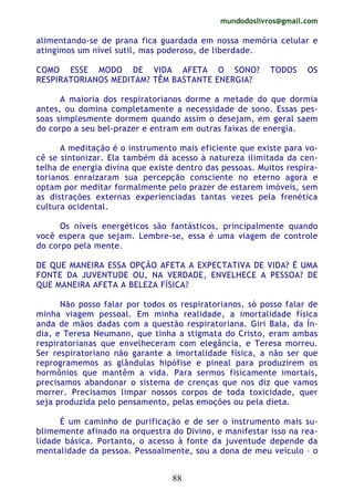 mundodoslivros@gmail.com
88
alimentando-se de prana fica guardada em nossa memória celular e
atingimos um nível sutil, mas poderoso, de liberdade.
COMO ESSE MODO DE VIDA AFETA O SONO? TODOS OS
RESPIRATORIANOS MEDITAM? TÊM BASTANTE ENERGIA?
A maioria dos respiratorianos dorme a metade do que dormia
antes, ou domina completamente a necessidade de sono. Essas pes-
soas simplesmente dormem quando assim o desejam, em geral saem
do corpo a seu bel-prazer e entram em outras faixas de energia.
A meditação é o instrumento mais eficiente que existe para vo-
cê se sintonizar. Ela também dá acesso à natureza ilimitada da cen-
telha de energia divina que existe dentro das pessoas. Muitos respira-
torianos enraizaram sua percepção consciente no eterno agora e
optam por meditar formalmente pelo prazer de estarem imóveis, sem
as distrações externas experienciadas tantas vezes pela frenética
cultura ocidental.
Os níveis energéticos são fantásticos, principalmente quando
você espera que sejam. Lembre-se, essa é uma viagem de controle
do corpo pela mente.
DE QUE MANEIRA ESSA OPÇÃO AFETA A EXPECTATIVA DE VIDA? É UMA
FONTE DA JUVENTUDE OU, NA VERDADE, ENVELHECE A PESSOA? DE
QUE MANEIRA AFETA A BELEZA FÍSICA?
Não posso falar por todos os respiratorianos, só posso falar de
minha viagem pessoal. Em minha realidade, a imortalidade física
anda de mãos dadas com a questão respiratoriana. Giri Bala, da Ín-
dia, e Teresa Neumann, que tinha a stigmata do Cristo, eram ambas
respiratorianas que envelheceram com elegância, e Teresa morreu.
Ser respiratoriano não garante a imortalidade física, a não ser que
reprogramemos as glândulas hipófise e pineal para produzirem os
hormônios que mantêm a vida. Para sermos fisicamente imortais,
precisamos abandonar o sistema de crenças que nos diz que vamos
morrer. Precisamos limpar nossos corpos de toda toxicidade, quer
seja produzida pelo pensamento, pelas emoções ou pela dieta.
É um caminho de purificação e de ser o instrumento mais su-
blimemente afinado na orquestra do Divino, e manifestar isso na rea-
lidade básica. Portanto, o acesso à fonte da juventude depende da
mentalidade da pessoa. Pessoalmente, sou a dona de meu veículo – o
 