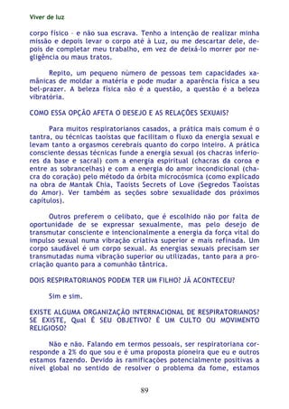 Viver de luz
89
corpo físico – e não sua escrava. Tenho a intenção de realizar minha
missão e depois levar o corpo até à Luz, ou me descartar dele, de-
pois de completar meu trabalho, em vez de deixá-lo morrer por ne-
gligência ou maus tratos.
Repito, um pequeno número de pessoas tem capacidades xa-
mânicas de moldar a matéria e pode mudar a aparência física a seu
bel-prazer. A beleza física não é a questão, a questão é a beleza
vibratória.
COMO ESSA OPÇÃO AFETA O DESEJO E AS RELAÇÕES SEXUAIS?
Para muitos respiratorianos casados, a prática mais comum é o
tantra, ou técnicas taoístas que facilitam o fluxo da energia sexual e
levam tanto a orgasmos cerebrais quanto do corpo inteiro. A prática
consciente dessas técnicas funde a energia sexual (os chacras inferio-
res da base e sacral) com a energia espiritual (chacras da coroa e
entre as sobrancelhas) e com a energia do amor incondicional (cha-
cra do coração) pelo método da órbita microcósmica (como explicado
na obra de Mantak Chia, Taoists Secrets of Love (Segredos Taoístas
do Amor). Ver também as seções sobre sexualidade dos próximos
capítulos).
Outros preferem o celibato, que é escolhido não por falta de
oportunidade de se expressar sexualmente, mas pelo desejo de
transmutar consciente e intencionalmente a energia da força vital do
impulso sexual numa vibração criativa superior e mais refinada. Um
corpo saudável é um corpo sexual. As energias sexuais precisam ser
transmutadas numa vibração superior ou utilizadas, tanto para a pro-
criação quanto para a comunhão tântrica.
DOIS RESPIRATORIANOS PODEM TER UM FILHO? JÃ ACONTECEU?
Sim e sim.
EXISTE ALGUMA ORGANIZAÇÃO INTERNACIONAL DE RESPIRATORIANOS?
SE EXISTE, Qual É SEU OBJETIVO? É UM CULTO OU MOVIMENTO
RELIGIOSO?
Não e não. Falando em termos pessoais, ser respiratoriana cor-
responde a 2% do que sou e é uma proposta pioneira que eu e outros
estamos fazendo. Devido às ramificações potencialmente positivas a
nível global no sentido de resolver o problema da fome, estamos
 