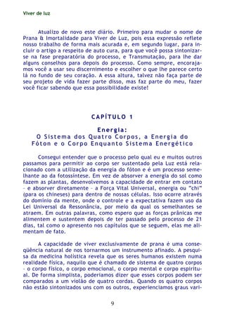 Viver de luz
9
Atualizo de novo este diário. Primeiro para mudar o nome de
Prana & Imortalidade para Viver de Luz, pois essa expressão reflete
nosso trabalho de forma mais acurada e, em segundo lugar, para in-
cluir o artigo a respeito de auto cura, para que você possa sintonizar-
se na fase preparatória do processo, e Transmutação, para lhe dar
alguns conselhos para depois do processo. Como sempre, encoraja-
mos você a usar seu discernimento e escolher o que lhe parece certo
lá no fundo de seu coração. A essa altura, talvez não faça parte de
seu projeto de vida fazer parte disso, mas faz parte do meu, fazer
você ficar sabendo que essa possibilidade existe!
CC AA PP ÍÍ TT UU LL OO 11
EE nn ee rr gg ii aa ::
OO SS ii ss tt ee mm aa dd oo ss QQ uu aa tt rr oo CC oo rr pp oo ss ,, aa EE nn ee rr gg ii aa dd oo
FF óó tt oo nn ee oo CC oo rr pp oo EE nn qq uu aa nn tt oo SS ii ss tt ee mm aa EE nn ee rr gg éé tt ii cc oo
Consegui entender que o processo pelo qual eu e muitos outros
passamos para permitir ao corpo ser sustentado pela Luz está rela-
cionado com a utilização da energia do fóton e é um processo seme-
lhante ao da fotossíntese. Em vez de absorver a energia do sol como
fazem as plantas, desenvolvemos a capacidade de entrar em contato
– e absorver diretamente – a Força Vital Universal, energia ou “chi”
(para os chineses) para dentro de nossas células. Isso ocorre através
do domínio da mente, onde o controle e a expectativa fazem uso da
Lei Universal da Ressonância, por meio da qual os semelhantes se
atraem. Em outras palavras, como espero que as forças prânicas me
alimentem e sustentem depois de ter passado pelo processo de 21
dias, tal como o apresento nos capítulos que se seguem, elas me ali-
mentam de fato.
A capacidade de viver exclusivamente de prana é uma conse-
qüência natural de nos tornarmos um instrumento afinado. A pesqui-
sa da medicina holística revela que os seres humanos existem numa
realidade física, naquilo que é chamado de sistema de quatro corpos
– o corpo físico, o corpo emocional, o corpo mental e corpo espiritu-
al. De forma simplista, poderiamos dizer que esses corpos podem ser
comparados a um violão de quatro cordas. Quando os quatro corpos
não estão sintonizados uns com os outros, experienciamos graus vari-
 