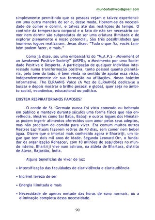 mundodoslivros@gmail.com
90
simplesmente permitindo que as pessoas vejam e talvez experienci-
em uma outra maneira de ser e, desse modo, liberem-se da necessi-
dade de comer e dormir, e talvez até das restrições do tempo. O
controle da temperatura corporal e o fato de não ser necessário co-
mer nem dormir são subprodutos de ser uma criatura ilimitada e de
explorar plenamente o nosso potencial. São três possibilidades que
inúmeros iogues realizaram. Jesus disse: “Tudo o que fiz, vocês tam-
bém podem fazer, e mais.”
Como já disse, sou uma embaixatriz do “M.A.P.S – Movement of
an Awakened Positive Society” (MSPD), o Movimento por uma Socie-
dade Positiva e Desperta. A participação de qualquer indivíduo inte-
ressado numa transformação positiva, tanto pessoal quanto planetá-
ria, pelo bem do todo, é bem vinda no sentido de apoiar essa visão,
independentemente de sua formação ou afiliações. Nosso boletim
informativo, The ELRAANIS Voice (A Voz de ELRAANIS) dedica-se a
buscar e depois mostrar o brilho pessoal e global, quer seja no âmbi-
to social, econômico, educacional ou político.
EXISTEM RESPIRATORIANOS FAMOSOS?
O conde de St. Germain nunca foi visto comendo ou bebendo
em público e manteve durante séculos uma forma física que não en-
velhecia. Mestres como Sai Baba, Babaji e outros iogues dos Himalai-
as podem ingerir alimentos oferecidos com amor pelos seus adeptos,
mas não precisam de comida para viver. Era comum muitos outros
Mestres Espirituais fazerem retiros de 40 dias, sem comer nem beber
água. Dizem que o imortal mais conhecido agora é Bhartriji, um io-
gue que tem dois mil anos de idade. Segundo Leonard Orr, o funda-
dor da organização Renascer, com 10 milhões de seguidores no mun-
do inteiro, Bhartriji vive num ashram, na aldeia de Bhartara, distrito
de Alwar, Rajastão, Índia.
Alguns beneficias de viver de luz:
• Intensificação das faculdades de clarividência e clariaudiência
• Incrível leveza de ser
• Energia ilimitada e mais
• Necessidade de apenas metade das horas de sono normais, ou a
eliminação completa dessa necessidade.
 