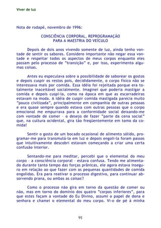 Viver de luz
91
Nota de rodapé, novembro de 1996:
CONSCIÊNCIA CORPORAL, REPROGRAMAÇÃO
PARA A MAESTRIA DO VEÍCULO
Depois de dois anos vivendo somente de luz, ainda tenho von-
tade de sentir os sabores. Considero importante não negar essa von-
tade e respeitar todos os aspectos de meus corpos enquanto eles
passam pelo processo de “transição” e, por isso, experimento algu-
mas coisas.
Antes eu especulava sobre a possibilidade de saborear os gostos
e depois cuspir os restos pois, decididamente, o corpo físico não se
interessava mais por comida. Essa idéia foi rejeitada porque era to-
talmente inaceitável socialmente. Imaginei que poderia mastigar a
comida e depois cuspi-la, como na época em que as escarradeiras
estavam na moda. A idéia de cuspir comida mastigada parecia muito
“pouco civilizada”, principalmente em companhia de outras pessoas
e era quase sempre quando estava com outras pessoas que o corpo
emocional me empurrava para a conformidade social deixando-me
com vontade de comer – o desejo de fazer “parte da cena social”
que, na cultura ocidental, gira tão freqüentemente em tomo da co-
mida!
Sentir o gosto de um bocado ocasional de alimento sólido, pro-
gramar-me para transmutá-la em luz e depois engoli-la foram passos
que intuitivamente descobri estavam começando a criar uma certa
confusão interior.
Sentando-me para meditar, percebi que o elemental do meu
corpo – a consciência corporal – estava confusa. Tendo me alimenta-
do durante tanto tempo das forças prânicas, ele agora estava insegu-
ro em relação ao que fazer com as pequenas quantidades de comida
engolidas. Era para reativar o processo digestivo, para continuar ab-
sorvendo prana, ou ambas as coisas'?
Como o processo não gira em torno da questão de comer ou
não, mas em torno do domínio dos quatro “corpos inferiores”, para
que estes façam a vontade do Eu Divino, assumi o papel de dona e
senhora e chamei o elemental do meu corpo. Vi-o de pé à minha
 