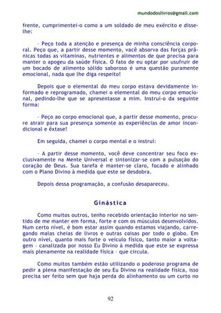 mundodoslivros@gmail.com
92
frente, cumprimentei-o como a um soldado de meu exército e disse-
lhe:
– Peço toda a atenção e presença de minha consciência corpo-
ral. Peço que, a partir desse momento, vacê absorva das forças prâ-
nicas todas as vitaminas, nutrientes e alimentos de que precisa para
manter o apogeu da saúde física. O fato de eu optar por usufruir de
um bocado de alimento sólido saboroso é uma questão puramente
emocional, nada que lhe diga respeito!
Depois que o elemental do meu corpo estava devidamente in-
formado e reprogramado, chamei o elemental do meu corpo emocio-
nal, pedindo-lhe que se apresentasse a mim. Instruí-o da seguinte
forma:
– Peço ao corpo emocional que, a partir desse momento, procu-
re atrair para sua presença somente as experiências de amor incon-
dicional e êxtase!
Em seguida, chamei o corpo mental e o instruí:
– A partir desse momento, você deve concentrar seu foco ex-
clusivamente na Mente Universal e sintonizar-se com a pulsação do
coração de Deus. Sua tarefa é manter-se claro, focado e alinhado
com o Plano Divino à medida que este se desdobra.
Depois dessa programação, a confusão desapareceu.
GG ii nn áá ss tt ii cc aa
Como muitos outros, tenho recebido orientação interior no sen-
tido de me manter em forma, forte e com os músculos desenvolvidos.
Num certo nível, é bom estar assim quando estamos viajando, carre-
gando malas cheias de livros e outras coisas por todo o globo. Em
outro nível, quanto mais forte o veículo físico, tanto maior a volta-
gem – canalizada por nosso Eu Divino à medida que este se expressa
mais plenamente na realidade física – que circula.
Como muitos também estão utilizando o poderoso programa de
pedir a plena manifestação de seu Eu Divino na realidade física, isso
precisa ser feito sem que haja perda do alinhamento ou um curto no
 