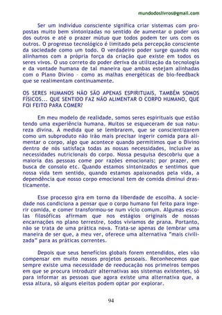 mundodoslivros@gmail.com
94
Ser um indivíduo consciente significa criar sistemas com pro-
postas muito bem sintonizadas no sentido de aumentar o poder uns
dos outros e até o prazer mútuo que todos podem ter uns com os
outros. O progresso tecnológico é limitado pela percepção consciente
da sociedade como um todo. O verdadeiro poder surge quando nos
alinhamos com a própria força da criação que existe em todos os
seres vivos. O uso correto do poder deriva da utilização da tecnologia
e da vontade humana de tal maneira que ambas estejam alinhadas
com o Plano Divino – como as malhas energéticas de bio-feedback
que se realimentam continuamente.
OS SERES HUMANOS NÃO SÃO APENAS ESPIRITUAIS, TAMBÉM SOMOS
FÍSICOS... QUE SENTIDO FAZ NÃO ALIMENTAR O CORPO HUMANO, QUE
FOI FEITO PARA COMER?
Em meu modelo de realidade, somos seres espirituais que estão
tendo uma experiência humana. Muitos se esqueceram de sua natu-
reza divina. À medida que se lembrarem, que se conscientizarem
como um subproduto não irão mais precisar ingerir comida para ali-
mentar o corpo, algo que acontece quando permitimos que o Divino
dentro de nós satisfaça todas as nossas necessidades, inclusive as
necessidades nutricionais do corpo. Nossa pesquisa descobriu que a
maioria das pessoas come por razões emocionais; por prazer, em
busca de consolo etc. Quando estamos sintonizados e sentimos que
nossa vida tem sentido, quando estamos apaixonados pela vida, a
dependência que nosso corpo emocional tem de comida diminui dras-
ticamente.
Esse processo gira em torno da liberdade de escolha. A socie-
dade nos condiciona a pensar que o corpo humano foi feito para inge-
rir comida, e comer transformou-se num vício comum. Algumas esco-
las filosóficas afirmam que nos estágios originais de nossas
encarnações no plano terrestre, todos vivíamos de prana. Portanto,
não se trata de uma prática nova. Trata-se apenas de lembrar uma
maneira de ser que, a meu ver, oferece uma alternativa “mais civili-
zada” para as práticas correntes.
Depois que seus benefícios globais forem entendidos, eles vão
compensar em muito nossos projetos pessoais. Reconhecemos que
sempre existe uma necessidade de reeducação nos primeiros tempos
em que se procura introduzir alternativas aos sistemas existentes, só
para informar as pessoas que agora existe uma alternativa que, a
essa altura, só alguns eleitos podem optar por explorar.
 