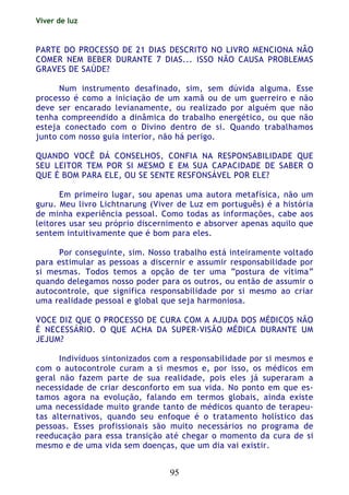 Viver de luz
95
PARTE DO PROCESSO DE 21 DIAS DESCRITO NO LIVRO MENCIONA NÂO
COMER NEM BEBER DURANTE 7 DIAS... ISSO NÃO CAUSA PROBLEMAS
GRAVES DE SAÚDE?
Num instrumento desafinado, sim, sem dúvida alguma. Esse
processo é como a iniciação de um xamã ou de um guerreiro e não
deve ser encarado levianamente, ou realizado por alguém que não
tenha compreendido a dinâmica do trabalho energético, ou que não
esteja conectado com o Divino dentro de si. Quando trabalhamos
junto com nosso guia interior, não há perigo.
QUANDO VOCÊ DÁ CONSELHOS, CONFIA NA RESPONSABILIDADE QUE
SEU LEITOR TEM POR SI MESMO E EM SUA CAPACIDADE DE SABER O
QUE É BOM PARA ELE, OU SE SENTE RESFONSÁVEL POR ELE?
Em primeiro lugar, sou apenas uma autora metafísica, não um
guru. Meu livro Lichtnarung (Viver de Luz em português) é a história
de minha experiência pessoal. Como todas as informações, cabe aos
leitores usar seu próprio discernimento e absorver apenas aquilo que
sentem intuitivamente que é bom para eles.
Por conseguinte, sim. Nosso trabalho está inteiramente voltado
para estimular as pessoas a discernir e assumir responsabilidade por
si mesmas. Todos temos a opção de ter uma “postura de vítima”
quando delegamos nosso poder para os outros, ou então de assumir o
autocontrole, que significa responsabilidade por si mesmo ao criar
uma realidade pessoal e global que seja harmoniosa.
VOCE DIZ QUE O PROCESSO DE CURA COM A AJUDA DOS MÉDICOS NÃO
É NECESSÁRIO. O QUE ACHA DA SUPER-VISÃO MÉDICA DURANTE UM
JEJUM?
Indivíduos sintonizados com a responsabilidade por si mesmos e
com o autocontrole curam a si mesmos e, por isso, os médicos em
geral não fazem parte de sua realidade, pois eles já superaram a
necessidade de criar desconforto em sua vida. No ponto em que es-
tamos agora na evolução, falando em termos globais, ainda existe
uma necessidade muito grande tanto de médicos quanto de terapeu-
tas alternativos, quando seu enfoque é o tratamento holístico das
pessoas. Esses profissionais são muito necessários no programa de
reeducação para essa transição até chegar o momento da cura de si
mesmo e de uma vida sem doenças, que um dia vai existir.
 
