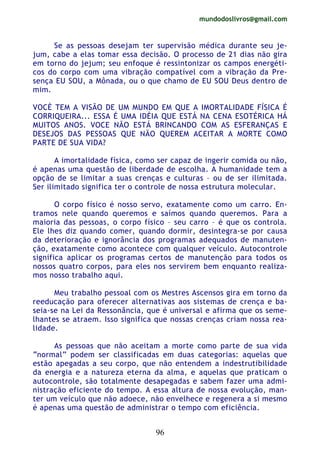 mundodoslivros@gmail.com
96
Se as pessoas desejam ter supervisão médica durante seu je-
jum, cabe a elas tomar essa decisão. O processo de 21 dias não gira
em torno do jejum; seu enfoque é ressintonizar os campos energéti-
cos do corpo com uma vibração compatível com a vibração da Pre-
sença EU SOU, a Mônada, ou o que chamo de EU SOU Deus dentro de
mim.
VOCÈ TEM A VISÃO DE UM MUNDO EM QUE A IMORTALIDADE FÍSICA É
CORRIQUEIRA... ESSA É UMA IDÉIA QUE ESTÁ NA CENA ESOTÉRICA HÁ
MUITOS ANOS. VOCE NÃO ESTÁ BRINCANDO COM AS ESFERANÇAS E
DESEJOS DAS PESSOAS QUE NÃO QUEREM ACEITAR A MORTE COMO
PARTE DE SUA VIDA?
A imortalidade física, como ser capaz de ingerir comida ou não,
é apenas uma questão de liberdade de escolha. A humanidade tem a
opção de se limitar a suas crenças e culturas – ou de ser ilimitada.
Ser ilimitado significa ter o controle de nossa estrutura molecular.
O corpo físico é nosso servo, exatamente como um carro. En-
tramos nele quando queremos e saímos quando queremos. Para a
maioria das pessoas, o corpo físico – seu carro – é que os controla.
Ele lhes diz quando comer, quando dormir, desintegra-se por causa
da deterioração e ignorância dos programas adequados de manuten-
ção, exatamente como acontece com qualquer veículo. Autocontrole
significa aplicar os programas certos de manutenção para todos os
nossos quatro corpos, para eles nos servirem bem enquanto realiza-
mos nosso trabalho aqui.
Meu trabalho pessoal com os Mestres Ascensos gira em torno da
reeducação para oferecer alternativas aos sistemas de crença e ba-
seia-se na Lei da Ressonância, que é universal e afirma que os seme-
lhantes se atraem. Isso significa que nossas crenças criam nossa rea-
lidade.
As pessoas que não aceitam a morte como parte de sua vida
“normal” podem ser classificadas em duas categorias: aquelas que
estão apegadas a seu corpo, que não entendem a indestrutibilidade
da energia e a natureza eterna da alma, e aquelas que praticam o
autocontrole, são totalmente desapegadas e sabem fazer uma admi-
nistração eficiente do tempo. A essa altura de nossa evolução, man-
ter um veículo que não adoece, não envelhece e regenera a si mesmo
é apenas uma questão de administrar o tempo com eficiência.
 