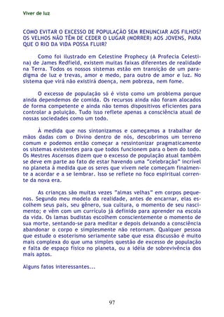 Viver de luz
97
COMO EVITAR O EXCESSO DE POPULAÇÃO SEM RENUNCIAR AOS FILHOS?
OS VELHOS NÃO TÊM DE CEDER O LUGAR (MORRER) AOS JOVENS, PARA
QUE O RIO DA VIDA POSSA FLUIR?
Como foi ilustrado em Celestine Prophecy (A Profecia Celesti-
na) de James Redfield, existem muitas faixas diferentes de realidade
na Terra. Todos os nossos sistemas estão em transição de um para-
digma de luz e trevas, amor e medo, para outro de amor e luz. No
sistema que virá não existirá doença, nem pobreza, nem fome.
O excesso de população só é visto como um problema porque
ainda dependemos de comida. Os recursos ainda não foram alocados
de forma competente e ainda não temos dispositivos eficientes para
controlar a poluição. Tudo isso reflete apenas a consciência atual de
nossas sociedades como um todo.
À medida que nos sintonizamos e começamos a trabalhar de
mãos dadas com o Divino dentro de nós, descobrimos um terreno
comum e podemos então começar a ressintonizar pragmaticamente
os sistemas existentes para que todos funcionem para o bem do todo.
Os Mestres Ascensos dizem que o excesso de população atual também
se deve em parte ao fato de estar havendo uma “celebração” incrível
no planeta à medida que os seres que vivem nele começam finalmen-
te a acordar e a se lembrar. Isso se reflete no foco espiritual corren-
te da nova era.
As crianças são muitas vezes “almas velhas” em corpos peque-
nos. Segundo meu modelo da realidade, antes de encarnar, elas es-
colhem seus pais, seu gênero, sua cultura, o momento de seu nasci-
mento; e vêm com um currículo já definido para aprender na escola
da vida. Os lamas budistas escolhem conscientemente o momento de
sua morte, sentando-se para meditar e depois deixando a consciência
abandonar o corpo e simplesmente não retornam. Qualquer pessoa
que estude o esoterismo seriamente sabe que essa discussão é muito
mais complexa do que uma simples questão de excesso de população
e falta de espaço físico no planeta, ou a idéia de sobrevivência dos
mais aptos.
Alguns fatos interessantes...
 