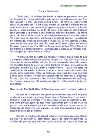 mundodoslivros@gmail.com
98
Fome e Saciedade
“Todo ano, 15 milhões de bebês e crianças pequenas morrem
de desnutrição – uma estatística que seria chocante mesmo que fos-
sem apenas 15 mil. Segundo James Grant, da UNICEF, poderíamos
salvar essas crianças – a um custo global de apenas 5 dólares norte-
americanos cada – por meio de programas que promovessem a imuni-
zação, a amamentação no peito da mãe, a terapia de rehidratação
(que combate a diarréia) e tratamentos médicos melhores, de modo
geral. No hemisfério norte, a desnutrição assume a forma de consu-
mo excessivo de açúcares, gorduras e produtos animais, resultando
em obesidade, doenças cardíacas e diabetes. Só nos Estados Unidos,
pelo menos um terço dos que têm mais de 40 anos podem ser classi-
ficados como obesos. Em 1982, o Reino Unido gastou 235 milhões em
programas de emagrecimento – comparados a apenas 50 milhões doa-
dos a órgãos privados como a OXFAM.”
“A dieta média ao norte do equador oferece muito mais do que
o consumo diário médio de calorias essenciais. Em contrapartida, a
dieta média do hemisfério sul não só está abaixo da média de consu-
mo mundial diário de calorias, como também em geral está abaixo do
consumo mínimo para garantir a sobrevivência – para não falar na
manutenção da saúde. A desnutrição é a causa oculta de muitas do-
enças, principalmente entre as crianças. Com suas barrigas enormes
e seus olhos fundos, tornam-se rapidamente vulneráveis a infecções.
Talvez o pior de tudo seja o fato das diarréias drenarem do estômago
da criança tudo o que ela conseguiu ingerir – reforçando a desnutri-
ção básica.‘
(Trechos de The GAIO Atlas of Planet Management" – edição revista.)
Os que se alimentam de prana recomendam que você esqueça
as dietas e calorias e procure deixar que o Divino dentro de você o
alimente. Seja um exemplo vivo dessa nova forma de nutrição e des-
tine uma porcentagem do que você economiza por não ter mais de
gastar com alimentação para os moradores de rua ou os que estão
morrendo de fome em seus países... ou doe essa quantia à sua insti-
tuição de caridade preferida.
Um dia, a reeducação global sobre a viabilidade da alimentação
prânica vai eliminar as estatísticas atuais de aproximadamente 40
milhões de pessoas que morrem todos os anos por causa de doenças
 