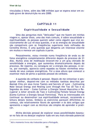 Viver de luz
99
vinculadas à fome, além dos 588 milhões que se espera estar em es-
tado grave de desnutrição no ano 2000.
CC AA PP ÍÍ TT UU LL OO 11 11
EE ss pp ii rr ii tt uu aa ll ii dd aa dd ee ee SS ee xx uu aa ll ii dd aa dd ee
Uma das perguntas mais “delicadas” que me fazem em minhas
viagens e, apesar disso, uma das mais comuns, é sobre sexualidade e
espiritualidade. As pessoas querem saber como alguém que vive ex-
clusivamente de Luz vê essa questão, e se as energias da sexualidade
são compatíveis com as freqüências superiores mais refinadas da
Centelha Divina. É uma questão que desperta um interesse enorme
em muitos e merece um capítulo à parte.
Pessoalmente, estou vivendo numa freqüência de onda ou de
faixa energética completamente diferente depois do processo de 21
dias. Muitos anos de meditação levaram-me a um grau elevado de
sensibilidade a energias, que aumentou dramaticamente depois do
processo. De repente, eu conseguia ver a energia das pessoas. A rai-
va, por exemplo, aparecia como espadas ou hastes vermelhas ema-
nando de seus campos energéticos. Foi a essa altura que comecei a
examinar mais de perto a questão pessoal do celibato.
A questão do celibato é pessoal. Depois de me sintonizar e pes-
quisar melhor, deparei-me com os métodos taoístas descritos por
Mantak Chia em seus livros Taoists and Secrets of Love - Cultivating
Male Sexual Energy and Healing Love through the Tao (O Tao e os
Segredos do Amor - Como Cultivar a Energia Sexual Masculina e Re-
cuperar o Amor através do Tao) e Cultivating Female Sexual Energy
[Como Cultivar a Energia Sexual Feminina].*
Para os interessados em
continuar ou desenvolver sua espiritualidade sensual, recomendo a
leitura desses textos. Embora os exercícios pareçam dificílimos no
começo, são relativamente fáceis de aprender e os dois artigos que
apresento a seguir com as técnicas são simples de aprender e prati-
car.
Minha decisão pessoal de explorar essas possibilidades baseou-
se no fato de eu desejar explorar tudo em seu mais elevado potencial
*
Até o momento livros não traduzidos para o Português.
 