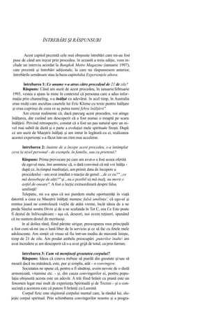 ÎNTREBĂRI ŞI RĂSPUNSURI
Acest capitol prezintă cele mai obişnuite întrebări care mi-au fost
puse de când am trecut prin procedeu. în această a treia ediţie, vom in-
clude un interviu acordat la Bangkok Metro Magazine (ianuarie 1997),
cate prezintă şi întrebări adiţionale, la care nu răspunsesem anterior,
întrebările următoare stau la baza capitolului Experienţele altora.
întrebarea 1: Ce anume v-a atras către procedeul de 21 de zile?
Răspuns: Când am auzit de acest procedeu, în ianuarie/februarie
1993, vestea a ajuns la mine în contextul că persoana care a adus infor-
maţia prin channeling, s-a înălţat cu adevărat. în acel timp, în Australia
erau mulţi care ascultau casetele lui Eric Kliene cu texte pentru înălţare
şi erau cuprinşi de ceea ce aş putea numi febra înălţării''.
Am crezut realmente că, dacă parcurg acest procedeu, voi atinge
înălţarea, dar curând am descoperit că a fost numai o treaptă pe scara
înălţării. Privind retrospectiv, constat că a fost un pas natural spre un ni-
vel mai subtil de dietă şi o parte a evoluţiei mele spirituale fireşti. După
ce am auzit de Maeştrii înălţaţi şi am intrat în legătură cu ei, realizarea
acestei experienţe s-a făcut într-un ritm mai accelerat.
întrebarea 2: înainte de a începe acest procedeu, s-a întâmplat
ceva la nivel personal - de exemplu, în familie, sau cu prietenii?
Răspuns: Prima provocare pe care am avut-o a fost aceea oferită
de ego-ul meu. îmi amintesc că, o dată convinsă că mă voi înălţa -
după ce, în timpul meditaţiei, am primit data de începere a
procedeului - am avut imediat o reacţie de genul: „de ce eu?" „ce
mă deosebeşte de alţii?" şi „nu e posibil să mă înalţ, nu merit o
astfel de onoare". A fost o lecţie extraordinară despre falsa
umilinţă!
Telepatic, mi s-a spus că noi pierdem multe oportunităţi în viaţă
datorită a ceea ce Maeştrii înălţaţi numesc falsă umilinţa', că ego-ul şi
mintea joasă ne controlează vieţile de atâta vreme, încât ideea de a ne
preda Sinelui nostru Divin şi de a ne scufunda în Tot C, eea Ce Este poate
fi destul de înfricoşătoare - aşa că, deseori, noi avem reţineri, spunând
că nu suntem destul de merituoşi.
în al doilea rând, fiind părinte sirigur, preocuparea mea principală
a fost cum să-mi iau o lună liber de la serviciu şi ce să fac cu fetele mele
adolescente. Am simţit că vreau să fiu într-un mediu de maximă linişte,
timp de 21 de zile. Am predat ambele preocupări ,puterilor înalte am
avut încredere şi am descoperit că s-a avut grijă de totul, ca prin farmec.
întrebarea 3: Cum vă menţineţi greutatea corpului?
Răspuns: Ideea că cineva trebuie să piardă din greutate şi/sau să
moară dacă nu mănâncă, este, pur şi simplu, atât - o convingere.
Societatea ne spune că, pentru a fi sănătoşi, avem nevoie de o dietă
armonizată, vitamine etc. - şi, din cauza convingerilor ei, pentru popu-
laţia obişnuită acesta este un adevăr. A trăi fiind hrănit cu prană este un
fenomen legat mai mult de experienţa Spirituală şi de Trezire - şi o con-
secinţă a acestora este că putem fi hrăniţi cu Lumină
Corpul fizic este slujitorul corpului mental care, la rândul lui, slu-
jeşte corpul spiritual. Prin schimbarea convingerilor noastre şi a progra-
 