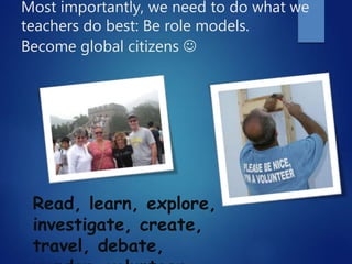 Most importantly, we need to do what we
teachers do best: Be role models.
Become global citizens 
Read, learn, explore,
investigate, create,
travel, debate,
 
