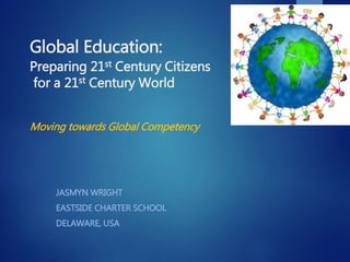 Global Education:
Preparing 21st Century Citizens
for a 21st Century World
Moving towards Global Competency
JASMYN WRIGHT
EASTSIDE CHARTER SCHOOL
DELAWARE, USA
 