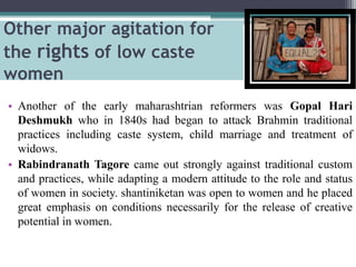 Other major agitation for
the rights of low caste
women
• Another of the early maharashtrian reformers was Gopal Hari
Deshmukh who in 1840s had began to attack Brahmin traditional
practices including caste system, child marriage and treatment of
widows.
• Rabindranath Tagore came out strongly against traditional custom
and practices, while adapting a modern attitude to the role and status
of women in society. shantiniketan was open to women and he placed
great emphasis on conditions necessarily for the release of creative
potential in women.
 