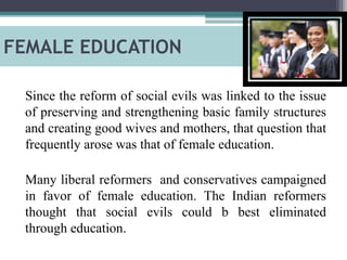 FEMALE EDUCATION
Since the reform of social evils was linked to the issue
of preserving and strengthening basic family structures
and creating good wives and mothers, that question that
frequently arose was that of female education.
Many liberal reformers and conservatives campaigned
in favor of female education. The Indian reformers
thought that social evils could b best eliminated
through education.
 